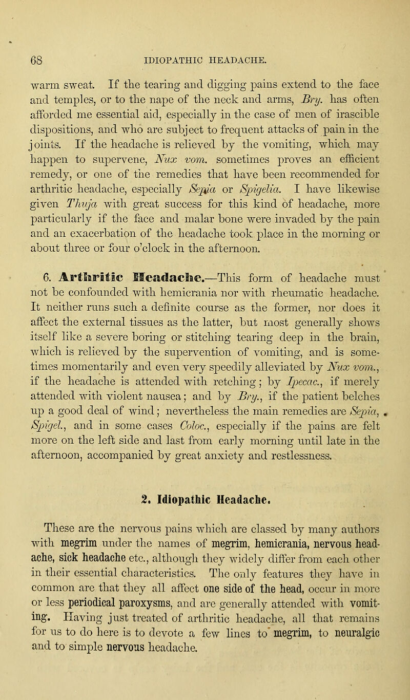 warm sweat. If tlie tearing and digging pains extend to the face and temples, or to the nape of the neck and arms, Bry. has often afforded me essential aid, especially in the case of men of irascible dispositions, and who are subject to frequent attacks of pain in the j oints. If the headache is relieved by the vomiting, wliich may happen to supervene, Nux vom. sometimes proves an efficient remedy, or one of tlie remedies that have been recommended for arthritic headache, especially Sei^ia or Spigelia. I have likewise given Thuja with great success for this kind of headache, more ]oarticularly if the face and malar bone were invaded by the pain and an exacerbation of the headache took place in the morning or about three or four o'clock in the afternoon. 6. Arthritic Meadaclae.—This form of headache must not be confounded with hemicrania nor with rheumatic headache. It neither runs such a definite course as the former, nor does it affect the external tissues as the latter, but most generally shows itself like a severe boring or stitching tearing deep in the brain, which is relieved by the supervention of vomiting, and is some- times momentarily and even very speedily alleviated by Nux vom., if the headache is attended with retching; by Ipecac, if merely attended with violent nausea; and by Bry., if the patient belches up a good deal of wind; nevertheless the main remedies are Sepia, Spigel, and in some cases Coloc., especially if the pains are felt more on the left side and last from early morning until late in the afternoon, accompanied by great anxiety and restlessness. 2. Idiopathic Headache. These are the nervous pains which are classed by many authors with megrim under the names of megrim, hemicrania, nervous head- ache, sick headache etc., although they widely differ from each other in their essential characteristics. The only features they have in common are that they all affect one side of the head, occur in more or less periodical paroxysms, and are generally attended with vomit- ing. Having just treated of arthritic headache, all that remains for us to do here is to devote a few lines to megrim, to neuralgic and to simple nervous headache.