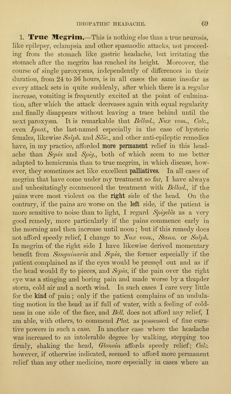 1. Trne Meg'rini.—This is notliing else than a true neurosis, like epilepsy, eclani])sia and other spasmodic attacks, not proceed- ing from the stomach like gastric headache, but irritating the stomach after the megrim has reached its height. Moreover, the course of single jiaroxysms, independently of differences in their duration, from 2-i to 86 hours, is in all cases the same insofar as every attack sets in quite suddenly, after which there is a regular increase, vomiting is frequently excited at the point of culmina- tion, after which the attack decreases again with equal regularity and finally disappears witliout leaving a trace behind until the next paroxysm. It is remarkable that JBellad., Nux vom.^ Calc.^ even Ignat^ the last-named especially in the case of hysteric females, likewise Sidph. and/SiYic, and other anti-epileptic remedies have, in my practice, afforded more permanent relief in this liead- ache than Sepia and Spig.^ both of whicli seem to me better adapted to hemicrania than to true megrim, in whicli disease, how- ever, they sometimes act like excellent palliatives. In all cases of megrim that have come under my treatment so far, I liave always and unhesitatingly commenced the treatment with Bellad.^ if the pains were most violent on tlie rigM side of the bead. On the contrary, if the pains are worse on the left side, if the patient is more sensitive to noise than to light, I regard Spigelia as a very good remedy, more particularly if the pains commence early in the morning and then increase until noon; but if this remedy does not afford speedy relief, I change to Nux vom., Stann. or Sulj^k. In megrim of the right side I bave likewise derived momentary benefit from Sanguinaria and Sepia, the former especially if the patient complained as if the eyes would be pressed out and as if the head would fly to pieces, and Sepia, if the pain over the right eye was a stinging and boring pain and made worse by a tliupder storm, cold air and a north, wind. In sucli cases I care very little for the kind of pain ; only if the patient complains of an undula- ting motion in the bead as if full of water, with a feeling of cold- ness in one side of the face, and Bell, does not afford any relief, I am able, with others, to commend Plat as possessed of fine cura- tive powers in sucli a case. In another case where the beadache was increased to an intolerable degree by walking, stepping too firmly, shaking the head, Glonoin affords speedy relief; Calc. however, if otherwise indicated, seemed to afford more permanent relief than any other medicine, more especially in cases wliere an