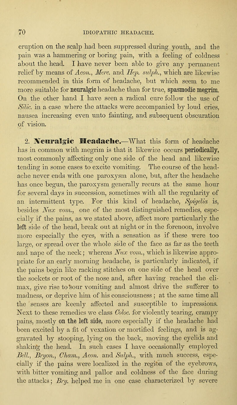 eruption on the scalp liacl been suppressed during youtli, and tlie pain was a hammering or boring pain, with a feeling of coldness about the head. I have never been able to give any permanent relief by means of Acoji., Merc, and JSejx sulph., which are likewise recommended in this form of headache, but which seem to me more suitable for neuralgic headache than for true, spasmodic megrim. On the other hand I have seen a radical cure follow the use of iSilic. in a case where the attacks were accompanied by loud cries, nausea increasing even unto fainting, and subsequent obscuration of vision, 2. Meeral§ic Headache.—^What this form of headache has in common with megrim is that it likewise occurs periodically, most commonly affecting only one side of the head and likewise tending in some cases to excite vomiting. The course of the head- ache never ends with one paroxysm alone, but, after the headache has once begun, the paroxysm generally recurs at the same hour for several days in succession, sometimes with all the regularity of an intermittent type. For this kind of headache, tSpigelia is, besides Nux vom., one of the most distinguished remedies, espe- cially if the pains, as we stated above, affect more particularly the left side of the head, break out at night or in the forenoon, involve more especially the eyes, with a sensation as if these were too large, or spread over the whole side of the face as far as the teeth and nape of the neck; whereas Nux vom., which is likewise appro- priate for an early morning headache, is particularly indicated, if the pains begin like racking stitches on one side of the head over the sockets or root of the nose and, after having reached the cli- max, give rise to ^our vomiting and almost drive the sufferer to madness, or deprive him of his consciousness ; at the same time all the senses are keenly affected and susceptible to impressions. Next to these remedies we class Coloc. for violently tearing, crampy pains, mostly on the left side, more especially if the headache had been excited by a fit of vexation or mortified feelings, and is ag- gravated by stooping, lying on the back, moving the eyelids and shaking the head. In such cases I have occasionally employed Bell, Bryo7i., Cham., Aeon, and Sulph., with much success, espe- cially if the pains were localized in the region of the eyebrows, with bitter vomiting and pallor and coldness of the face during the attacks; Bnj. helped me in one case characterized by severe