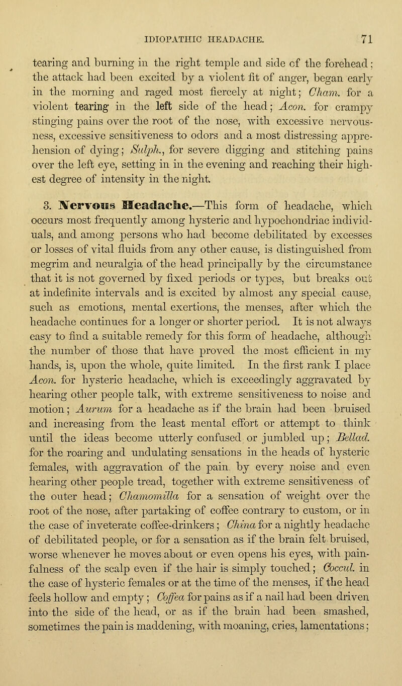 tearing and burning in the riglit temple and side of tlie forcliead; tlie attack liad been excited by a violent fit of anger, began early in the morning and raged most fiercely at night; Cham, for a violent tearing in the left side of the head; Aeon, for crampy stinging pains over the root of the nose, with excessive nervous- ness, excessive sensitiveness to odors and a most distressing appre- hension of dying; Sulph., for severe digging and stitching pains over the left eye, setting in in the evening and reaching their high- est degree of intensity in the night. 3. Kervoiis Meadache.—This form of headache, which occurs most frequently among hysteric and hypochondriac individ- uals, and among persons who had become debilitated by excesses or losses of vital fluids from any other cause, is distinguished from megrim and neuralgia of the head principally by the circumstance that it is not governed by fixed periods or types, but breaks out at indefinite intervals and is excited by almost any special cause, such as emotions, mental exertions, the menses, after which the headache continues for a longer or shorter period. It is not always easy to find a suitable remedy for this form of headache, although the number of those that have proved the most efficient in m}' hands, is, upon the whole, quite limited. In the first rank I place Aco7i. for hysteric headache, which is exceedingly aggravated by hearing other people talk, with extreme sensitiveness to noise and motion; Aurum for a headache as if the brain had been bruised and increasing from the least mental effort or attempt to think until the ideas become utterly confused or jumbled up; Bellad. for the roaring and undulating sensations in the heads of hysteric females, with aggravation of the pain, by every noise and even hearing other people tread, together with extreme sensitiveness of the outer head; Chamomilla for a sensation of weight over the root of the nose, after partaking of coffee contrary to custom, or in the case of inveterate coffee-drinkers; China for a nightly headache of debilitated people, or for a sensation as if the brain felt bruised, worse whenever he moves about or even opens his eyes, with pain- fiilness of the scalp even if the hair is simply touched; Goccul. in the case of hysteric females or at the time of the menses, if the head feels hollow and empty; Coffea for pains as if a nail had been driven into the side of the head, or as if the brain had been smashed, sometimes the pain is maddening, with moaning, cries, lamentations;