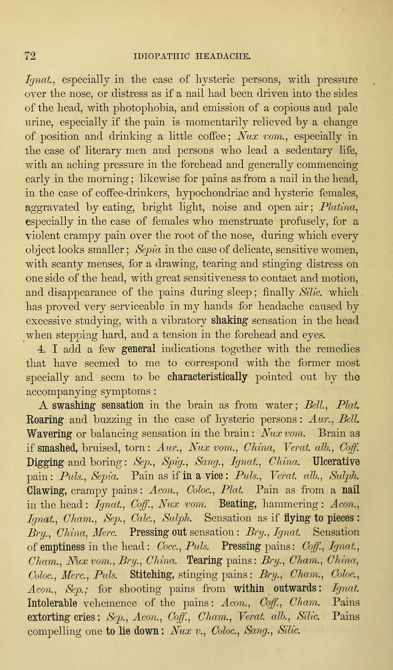 Ignat.^ especially in tlie case of hysteric persons, witli pressure over the nose, or distress as if a nail had been driven into the sides of the head, with ^photophobia, and emission of a copious and pale urine, especially if the pain is momentarily relieved by a change of position and drinking a little coffee; Nux vom., especially in the case of literary men and persons who lead a sedentary life, with an aching pressure in the forehead and generally commencing early in the morning; likewise for pains as from a nail in the head, in the case of coffee-drinkers, hypochondriac and hysteric females, aggravated by eating, bright light, noise and open air; Platina, especially in the case of females who menstruate profusely, for a violent crampy pain over the root of the nose, during which every object looks smaller; JSejna in the case of delicate, sensitive women, with scanty menses, for a drawing, tearing and stinging distress on one side of the head, with great sensitiveness to contact and motion, and disappearance of the pains during sleep; finally Silic. which. has proved very serviceable in my hands for headache caused by excessive studying, with a vibratory shaking' sensation in the head when stepping hard, and a tension in the forehead and eyes. 4. I add a few general indications together with the remedies that have seemed to me to correspond with the former most specially and seem to be characteristically pointed out by the accompanying symptoms : A swashing sensation in the brain as from water; Bell, Plat. Roaring and buzzing in the case of hysteric persons: Aur., Bell. Wavering or balancing sensation in the brain: Nux vovi. Brain as if smashed, bruised, torn: Aur., Nuxvom., China, Verat. alb., Coff. Digging and boring: Sei^., Spig., Sang., Ignat, China. Ulcerative pain: Puis., jSepia. Pain as if in a vice : Puis., Verat. alb., Sidph. Clawing, crampy pains: Aeon., Coloc., Plat. Pain as from a nail in the head: Ignat, Coff., Nux vom. Beating, hammering: Aeon., Ignat, Cham., Sep., Calc., Suljjh. Sensation as if flying to pieces : BvT/., China, Merc. Pressing out sensation : Brg., Ignat Sensation of emptiness in the head: Cocc., Puis. Pressing pains: Coff., Ignat, Cham., Mix vom., Brg., China. Tearing pains: Bri/., Cham., China, Coloc, Merc., Puis. Stitching, stinging pains: ^r?/., Cham., Coloc., Aeon., Sp.; for shooting pains from within outwards: Ignat Intolerable vehemence of the pains: Aeon., Coff., Cham. Pains extorting cries: Sej^., Aeon., Coff., Cham., Verat alb., Silic. Pains compelling one to lie down: Nux v., Coloc, Sang., Silic