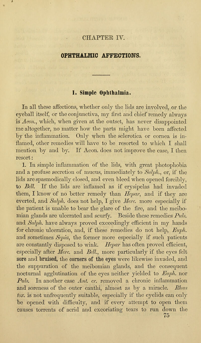 OPHTHALMIC AFFECTIONS. 1. Simple Ophthalmia. In all these affections, wlietlier only the lids are involved, or the eyeball itself, or the conjunctiva, my first and chief remedy always is Aeon., which, when given at the outset, has never disappointed me altogether, no matter how the parts might have been affected by the inflammation. Only when the sclerotica or cornea is in- flamed, other remedies will have to be resorted to which I shall mention by and by. If Aeon, does not improve the case, I then resort: 1. In simple inflammation of the lids, with great photophobia and a profuse secretion of mucus, immediately to jSuIj^h., or, if the lids are spasmodically closed, and even bleed when oj^ened forcibly, to Bell If the lids are inflamed as if erysipelas had invaded them, I know of no better remedy than Hepar, and if they are everted, and Sulph. does not help, I give Meix. more especially if the patient is unable to bear the glare of the fire, and the meibo- mian glands are ulcerated and scurfy. Beside these remedies Puis. and Sulph. have always proved exceedingly efficient in my hands for chronic ulceration, and, if these remedies do not help, Euph. and sometimes Sepia, the former more especially if such patients are constantly disposed to wink. Hepar has often proved efficient, especially after Merc, and Bell, more particularly if the eyes felt sore and bruised, the corners of the eyes were likewise invaded, and the suppuration of the meibomian glands, and the consequent nocturnal agglutination of the eyes neither yielded to Euph. nor Puis. In another case Ant cr. removed a chronic inflammation and soreness of the outer canthi, almost as by a miracle. Bkus tox. is not unfrequently suitable, especially if the eyelids can only be opened with difficulty, and if every attempt to open them causes torrents of acrid and excoriating tears to run down the