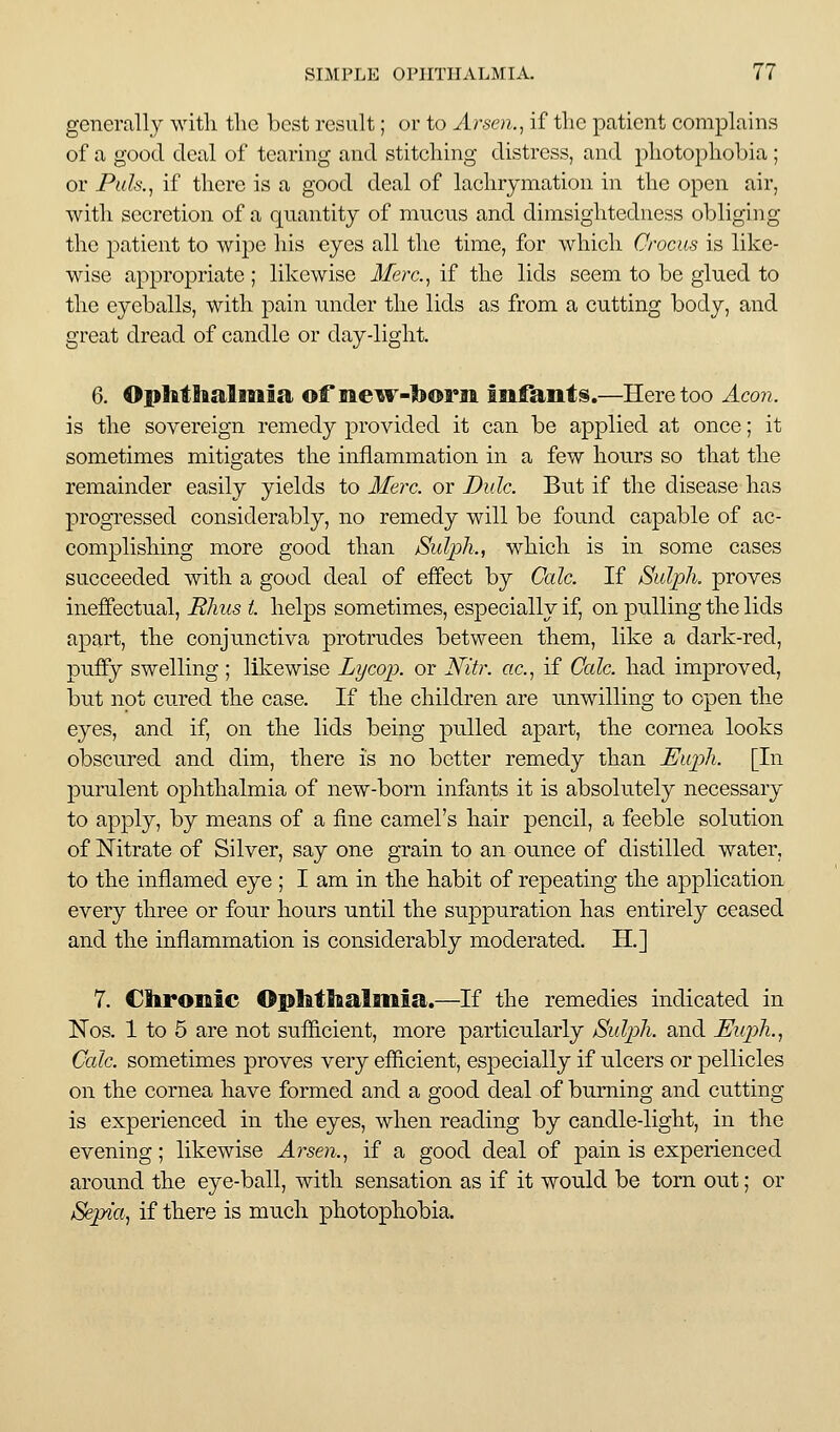 generally witli the best result; or to Arsen., if the patient complains of a good deal of tearing and stiteliing distress, and photophobia; or Pah, if there is a good deal of lachrymation in the open air, with secretion of a quantity of mucus and dimsightediiess obliging the patient to wipe his eyes all the time, for which Crocus is like- wise appropriate ; likewise Merc, if the lids seem to be glued to the eyeballs, with pain under the lids as from a cutting body, and great dread of candle or day-light. 6. Ophtlialitiia of meiv-toorjii infants.—Here too Aco7i. is the sovereign remedy provided it can be applied at once; it sometimes mitigates the inflammation in a few honrs so that the remainder easily yields to Merc, or Dulc. But if the disease has progressed considerably, no remedy will be found capable of ac- complishing more good than jSuIpk., which is in some cases succeeded with a good deal of effect by Cede. If Sidph. proves ineffectual, Rhus i. helps sometimes, especially if, on pulling the lids apart, the conjunctiva protrudes between them, like a dark-red, puffy swelling ; likewise Lycop. or Nitr. etc., if Cede, had improved, but not cured the ease. If the children are unwilling to open the eyes, and if, on the lids being pulled apart, the cornea looks obscured and dim, there is no better remedy than Euph. [In purulent ophthalmia of new-born infants it is absolutely necessary to apply, by means of a fine camel's hair pencil, a feeble solution of Nitrate of Silver, say one grain to an ounce of distilled water, to the inflamed eye ; I am in the habit of repeating the application every three or four hours until the suppuration has entirely ceased and the inflammation is considerably moderated. H.] 7. Chronic Ophthalmia.—If the remedies indicated in Nos. 1 to 5 are not sufficient, more particularly Sulph. and Euph., Cede, sometimes proves very efficient, especially if ulcers or pellicles on the cornea have formed and a good deal of burning and cutting is experienced in the eyes, when reading by candle-light, in the evening; likewise Arsen., if a good deal of pain is experienced around the eye-ball, with sensation as if it would be torn out; or Sepia, if there is much photophobia.