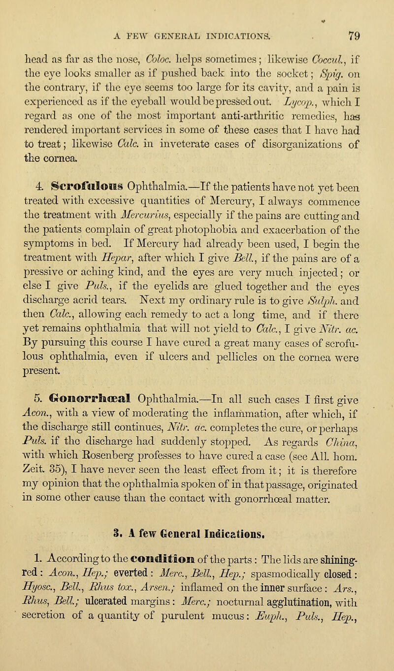 head as far as tlic nose, Coloc. lieljDS sometimes; likewise Coccul.^ if the eye looks smaller as if pushed back into the socket; S^ng. on the contrary, if the eye seems too large for its cavity, and a pain is experienced as if the eyeball would be pressed out. Lycoj)., Avhich I regard as one of the most important anti-arthritic remedies, has rendered important services in some of these cases that I have had to treat; likewise Calc. in inveterate cases of disorganizations of the cornea. 4. Scrofdiloiis Ophthalmia.—If the patients have not yet been treated with excessive quantities of Mercury, I always commence the treatment with Mercurms, especially if the pains are cutting and the patients complain of great photophobia and exacerbation of the symptoms in bed. If Mercury had already been used, I begin the treatment with Hepar, after which I give Bell.^ if the pains are of a pressive or aching kind, and the eyes are very much injected; or else I give Puls.^ if the eyelids are glued together and the eyes discharge acrid tears. Next my ordinary rule is to give Sulj^h. and then Calc.^ allowing each remedy to act a long time, and if there yet remains ophthalmia that will not yield to Calc.^ I give Nitr. ac. By pursuing this course I have cured a great many cases of scrofu- lous ophthalmia, even if ulcers and pellicles on the cornea were present. 5. €rOiaorplafleal Ophthalmia.—In all such cases I first give Acon.^ with a view of moderating the inflammation, after which, if the discharge still continues, Nitr. ac. completes the cure, or perhaps Puis, if the discharge had suddenly stopped. As regards China^ with which Eosenberg professes to have cured a case (see All. hom. Zeit. 35), I have never seen the least effect from it; it is therefore my opinion that the ophthalmia spoken of in that passage, originated in some other cause than the contact with gonorrhoeal matter. 3, A few General Indicationst 1. According to the condition of the parts: The lids are shiniiig- red : Acon.^ Hep.; everted : Merc, Bell^ Hep.; spasmodically closed : Hyosc, Bell, Rhus tox., Arsen,; inflamed on the inner surface : Ars., Bhus, Bell; ulcerated margins: Merc; nocturnal agglutination, with secretion of a quantity of purulent mucus: Euph., Puis., Hep.,