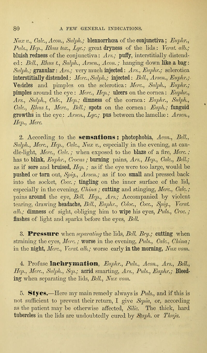 Nuxv., CaIc.,Acon., Sulpk; blennorrlioea of the conjunctiva; Euphr., Puis., Hep., Ekus tox., Lye; great dryness of the lids : Verat. alb.; bluish redness of the conjunctiva: Ars.; puffy, interstitially distend- ed: Bell, Rhus t, Sulph., Arsen., Aeon. ; hanging down like a bag: Salph.; ^diXaldX: Ars.; very much injected: Ars., Euplir.; sclerotica interstitiaUydistended: Merc,Sulph.; injected: Bell, Arsen., Euplir.;- Vesicles and pimples on the sclerotica: Merc, Sulph., Euphr.; pimples around the eye : Merc, Hep.; ulcers on the cornea: Euphr., Ars., Sulph., Calc, Hep.; dimness of the cornea: Euphr., Sulph., Calc, Rhus t, Merc, Bell; spots on the cornea: Euph.; fungoid growths in the eye: Arsen., Lye; pus between the lamellae: Arsen., Hep., Merc 2. According to the sensations: photophobia, Aeon., Bell, Sulph., Merc, Hep., Calc, Nux v., especially in the evening, at can- dle-light, Merc, Calc ; when exposed to the blaze of a fire, Merc ; has to blink, Euphr., Crocus ; burning pains, Ars., Hep., Calc, Bell; as if sore and bruised, Hep. ; as if the eye were too large, would be pushed or torn out, Spig., Arsen.; as if too smaU and pressed back into the socket, Gocc ; tingling on the inner surface of the lid, especially in the evening, China ; cutting and stinging, Merc, Calc ; pains around the eye, Bell Hep., Ars.; Accompanied by violent tearing, drawing headache, Bell, Euphr., Coloc, Cocc, Spig., Verat all).; dimness of sight, obliging him to wipe his eyes, Puis., Croc ; flashes of light and sparks before the eyes, Bell 8. 'Pressure when sejxD^ating the lids. Bell Bry.; cutting when straining the eyes, Merc. ; worse in the evening, Puis., Calc, China; in the night, Merc, Verat alb.; worse early in the morning, JSfux vom. 4. Profuse Saclirymatl©li, Euphr., Puis., Aeon., Ars., Bell, Hep., Merc, Sulph., Sep.; acrid smarting, Ars.., Puis., Euphr.; Bleed- ing when sejDarating the lids. Bell, Nux vom. 5. 8tyes.—Here my main remedy always is Puis., and if this is not sufficient to prevent their return, I give Sepia, or, according as the patient may be otherwise affected, Silic. The thick, hard tubercles in the lids are undoubtedly cured by Staph, or Thuja.