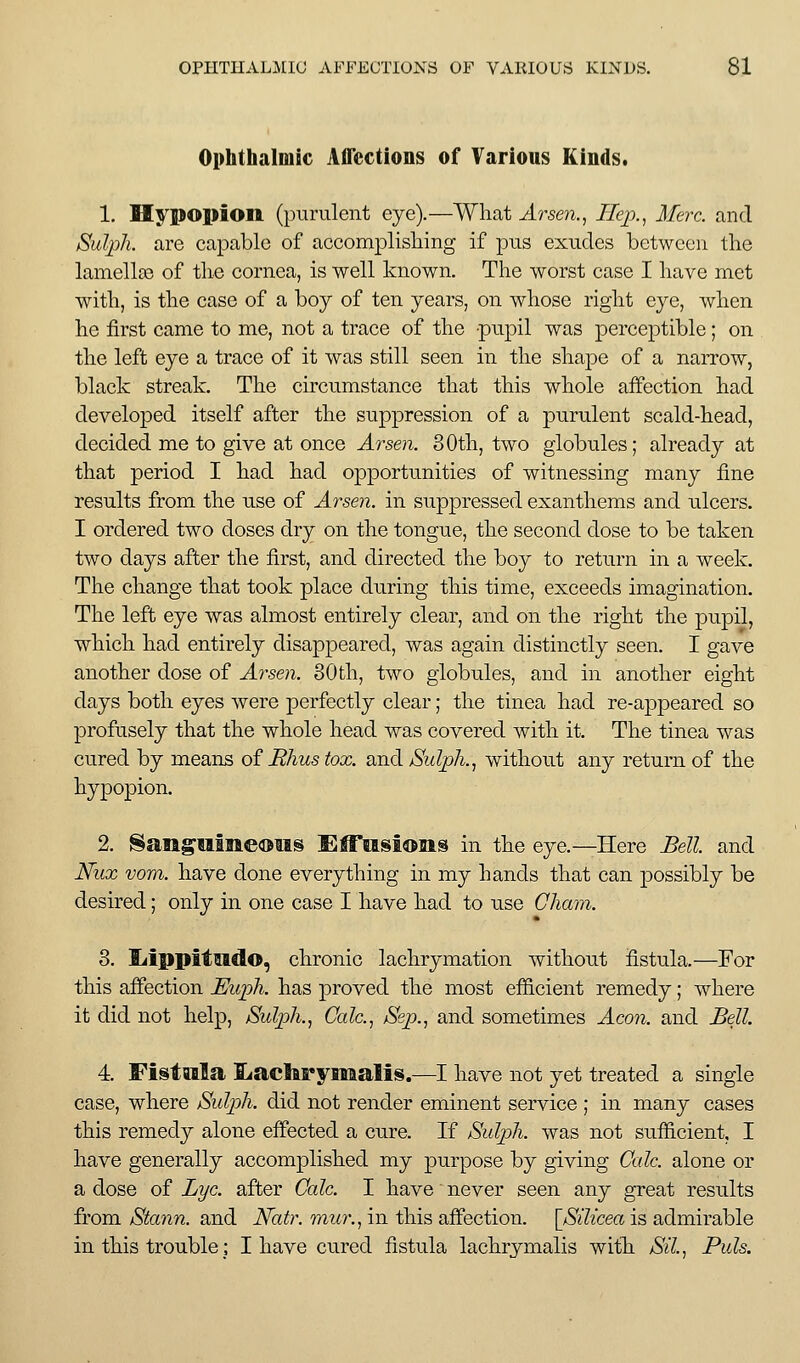 Ophthalmic Affections of Various Kinds. 1. Hypopion (purulent eye).—What Arse?!., Jffej)., Merc, and SulpJi. are capable of accomplisliing if pus exudes between the lamellae of the cornea, is well known. The worst case I have met with, is the case of a boy of ten years, on whose right eye, when he first came to me, not a trace of the pupil was perceptible; on the left eye a trace of it was still seen in the shape of a narrow, black streak. The circumstance that this whole affection had developed itself after the suppression of a purulent scald-head, decided me to give at once Arsen. 80th, two globules; already at that period I had had opportunities of witnessing many fine results from the use of Arsen. in suppressed exanthems and ulcers. I ordered two doses dry on the tongue, the second dose to be taken two days after the first, and directed the boy to return in a week. The change that took place during this time, exceeds imagination. The left eye was almost entirely clear, and on the right the pupil, which had entirely disappeared, was again distinctly seen. I gave another dose of Arsen. 30th, two globules, and in another eight days both eyes were perfectly clear; the tinea had re-appeared so profusely that the whole head was covered with it. The tinea was cured by means of Rhus tox. and jSulph., without any return of the hypopion. 2. Sangmaieoiis Effusions in the eye.—Here Bell and Nux vom. have done everything in my hands that can possibly be desired; only in one case I have had to use Cham. 3. liippitmdo, chronic lachrymation without fistula.—For this affection Euph. has proved the most efficient remedy; where it did not help, Sulph., Cede, Sep., and sometimes Aeon, and Bell. 4. Fistwila liachryiealis.—I have not yet treated a single case, where Sulph. did not render eminent service ; in many cases this remedy alone effected a cure. If Sulph. was not sufficient, I have generally accomplished my purpose by giving Cede, alone or a dose of Lye. after Calc. I have never seen any great results from Stann. and Natr. mur., in this affection. \Sdicea is admirable in this trouble; I have cured fistula lachrymalis with Sd., Puis.