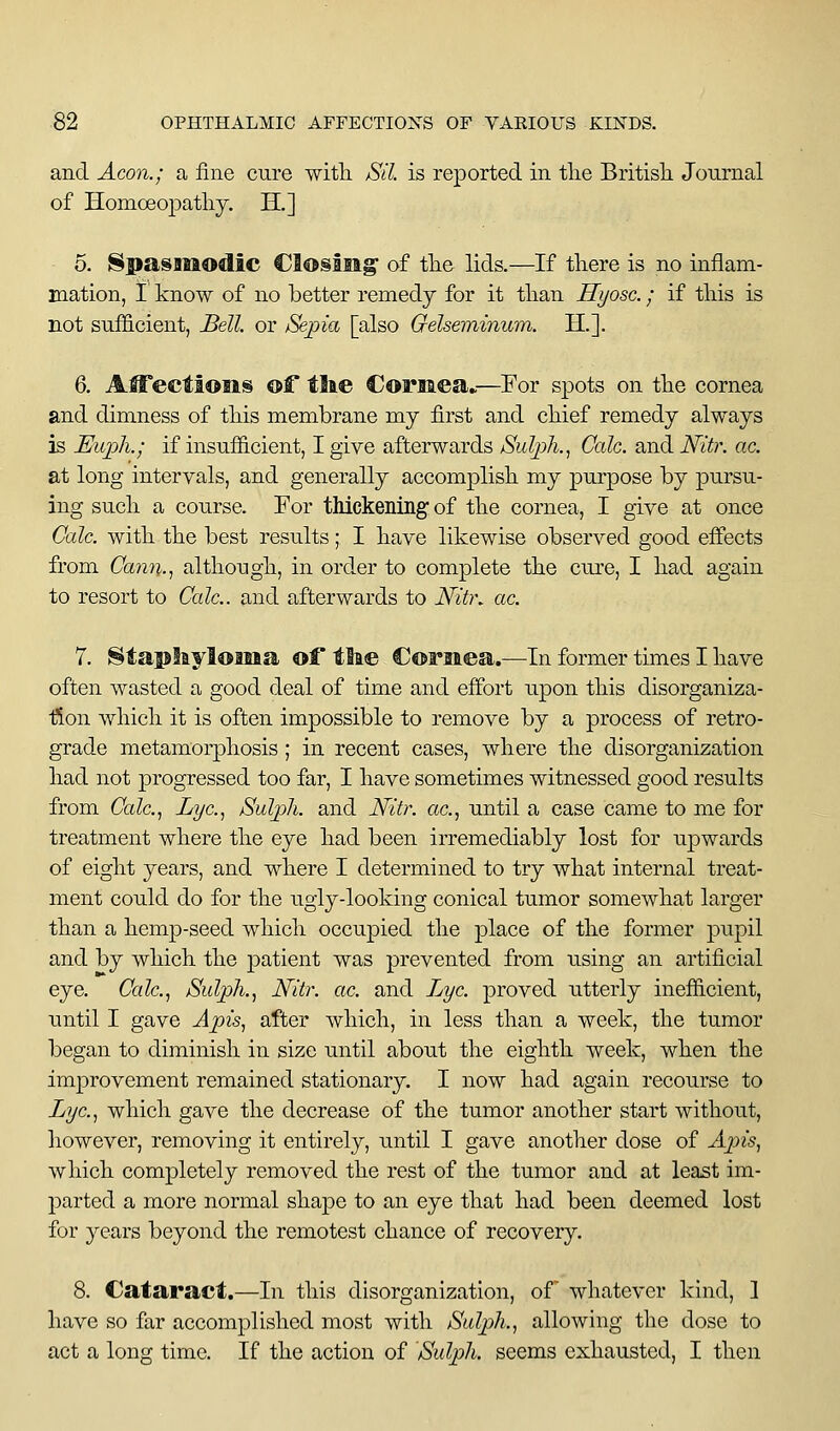 and Aeon.; a fine cure with. jSil is reported in the British Journal of Homoeopathy. H.] 5. Spasmodic Closilig of the lids.—If there is no inflam- mation, I know of no better remedy for it than Hyosc.; if this is not sufficient, Bell or /^jjia [also Gelseminum. H.]. 6. AfiFectioiis of tlie Coriiea»—For spots on the cornea and dimness of th.is membrane my first and chief remedy always is Euph.; if insufficient, I give afterwards Sulph., Cede, and Nitr. ae. at long intervals, and generally accomplish my purpose by pursu- ing such a course. For thickening of the cornea, I give at once Cole, with the best results; I have likewise observed good effects from Cann., although, in order to complete the cure, I had again to resort to Cede., and afterwards to NitK ac. 7. ^iaplayloma of tlae CoFiaea.—In former times I have often wasted a good deal of time and effort upon this disorganiza- fion which it is often impossible to remove by a process of retro- grade metamorphosis; in recent cases, where the disorganization liad not progressed too far, I have sometimes witnessed good results from Cede., Lye., Sulph. and JV^itr. ac., until a case came to me for treatment where the eye had been irremediably lost for upwards of eight years, and where I determined to try what internal treat- ment could do for the ugly-looking conical tumor somewhat larger than a hemp-seed which occupied the place of the former pupil and by which the patient was prevented from using an artificial eye. Cale., Sidph., Nitr. ae. and Lye. proved utterly inefficient, until I gave Apis, after which, in less than a week, the tumor began to diminish in size until about the eighth week, when the improvement remained stationary. I now had again recourse to Lye., which gave the decrease of the tumor another start without, however, removing it entirely, until I gave another dose of Apis, which, completely removed the rest of the tumor and at least im- parted a more normal shape to an eye that had been deemed lost for years beyond the remotest chance of recovery. 8. Cataract.—In this disorganization, of whatever kind, 1 have so far accomplished most with Sulph., allowing the dose to act a long time. If the action of Sulph. seems exhausted, I then