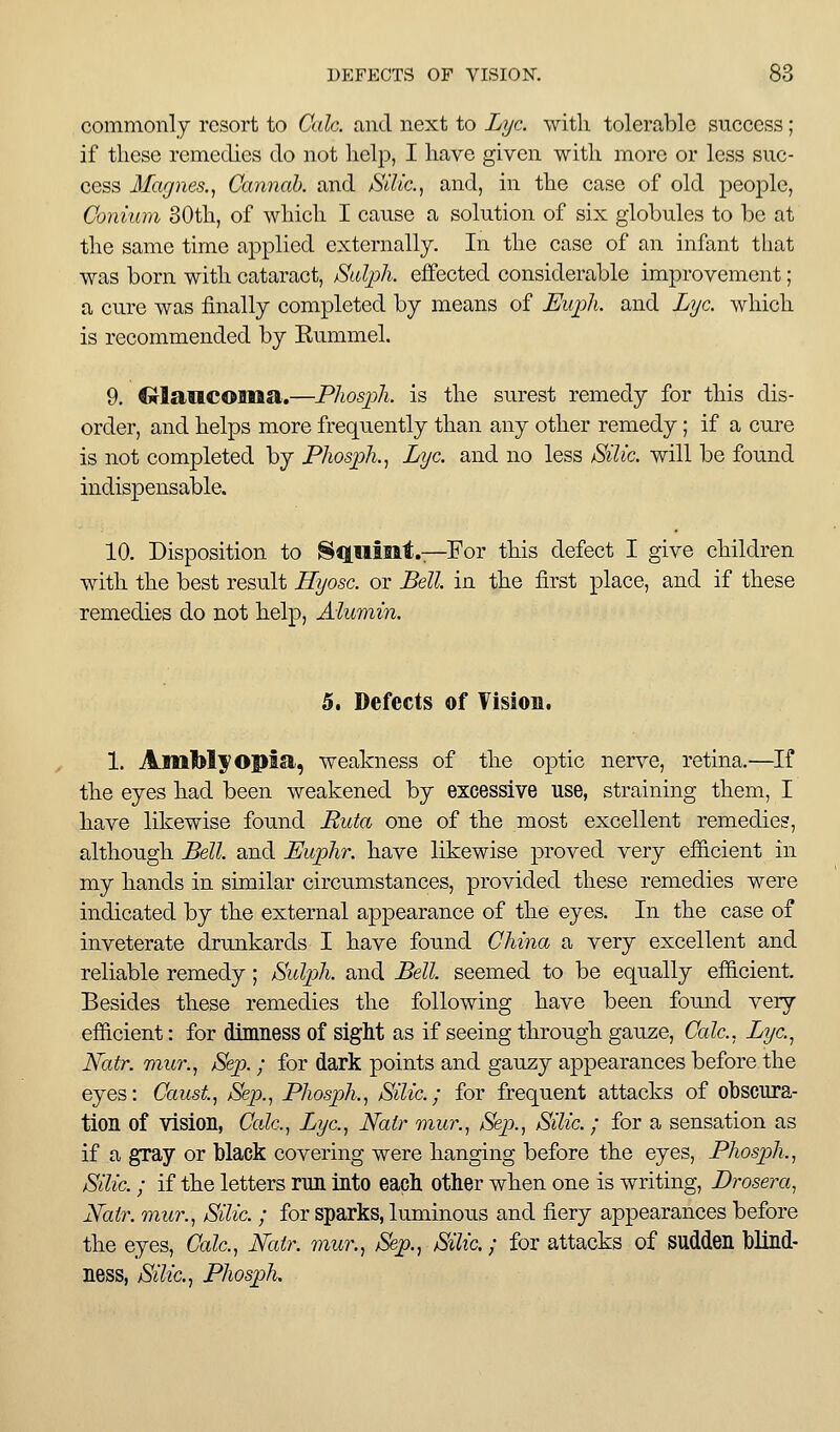 commonly resort to Calc. and next to Lye. with tolerable suceess; if these remedies do not help, I have given with more or less suc- cess Ifagnes., Cannah. and Silic, and, in the case of old people, Conium 30th, of which I cause a solution of six globules to be at the same time applied externally. In the case of an infant that was born with cataract, jSulph. effected considerable improvement; a cure was finally completed by means of JtJujih. and Lye. which is recommended by Eummel. 9, Crlaiicoaiaa.—Phosj^h. is the surest remedy for this dis- order, and helps more frequently than any other remedy; if a cure is not completed by Phosjjk, Lye. and no less Silic. will be found indispensable. 10. Disposition to Squtilt.-T-For this defect I give children with the best result Hyose. or Bell, in the first place, and if these remedies do not help, Alumin. 5, Defects of Vision. 1. Amblyopia, weakness of the optic nerve, retina.—If the eyes had been weakened by excessive use, straining them, I have likewise found Puta one of the most excellent remedies, although JBell and Euphr. have likewise proved very efiicient in my hands in similar circumstances, provided these remedies were indicated by the external appearance of the eyes. In the case of inveterate drunkards I have foimd China a very excellent and reliable remedy; Sidpli. and Bell, seemed to be equally efiicient. Besides these remedies the following have been found very efiicient: for dimness of sight as if seeing through gauze. Cede.. Lyc.^ Natr. miir.^ Sep. ; for dark points and gauzy appearances before the eyes: Caust, Sep.^ Phosph., Silic.; for frequent attacks of obscura- tion of vision, Ccde.^ Lyc.^ Natr mur., Sejx, Silic. ; for a sensation as if a gray or black covering were hanging before the eyes, PhospJi., Silic.; if the letters run into each other when one is writing, Drosera^ Xair. miir., Silic. ; for sparks, luminous and fiery appearances before the eyes, Calc., Natr. mur., Sep.y Silic.; for attacks of sudden blind- ness, SUic.^ PJiosph.