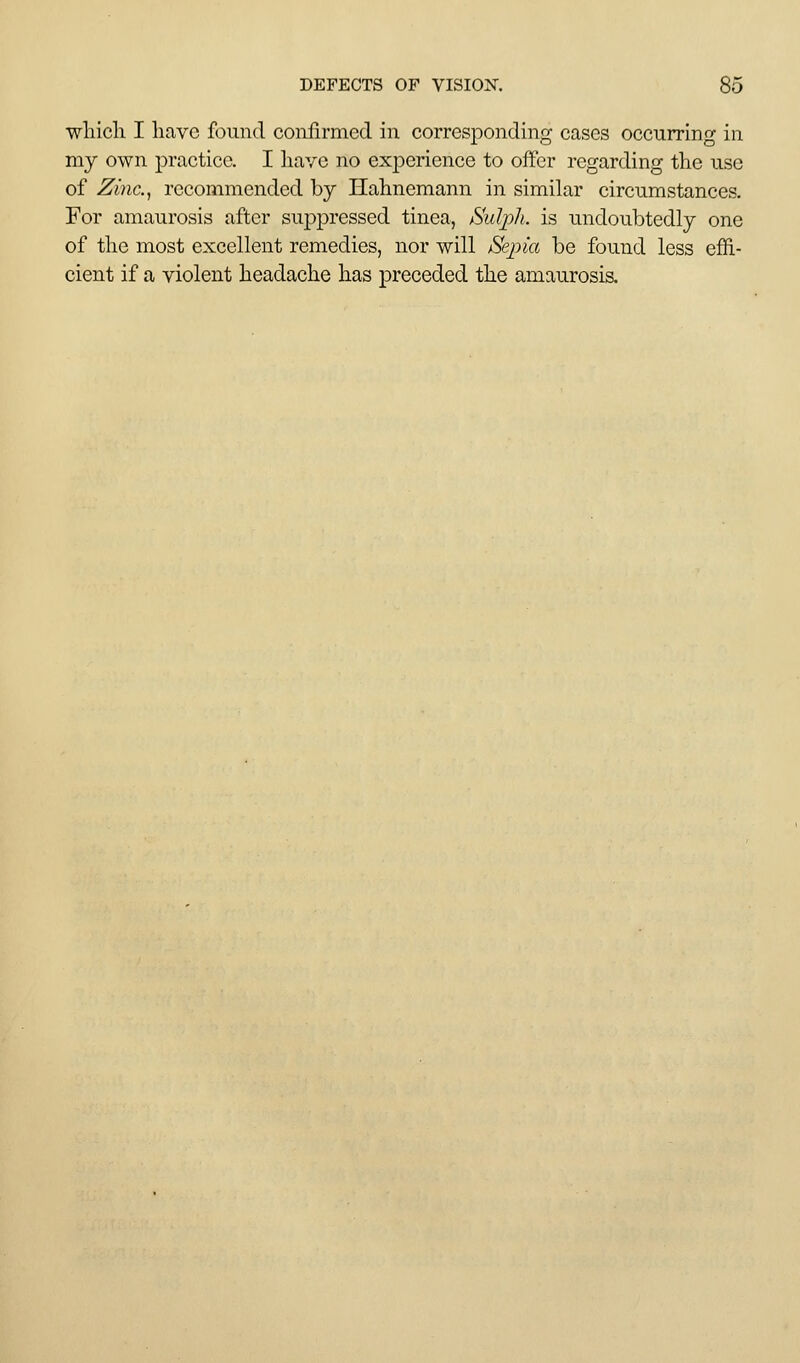 wliicli I have found confirmed in corresjoonding cases occurring in my own practice. I liave no experience to offer regarding the use of Zinc.^ recommended by Hahnemann in similar circumstances. For amaurosis after suppressed tinea, ^■iul]i)]i. is imdoubtedly one of the most excellent remedies, nor will Sepia be found less effi- cient if a violent headache has preceded the amaurosis.