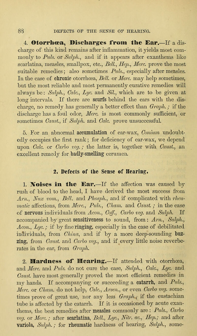 4. OtorrlaoBa, ©iscltarges from the I^ar.—If a dis- cliarge of this kind remains after inflammation, it yields most com- monly to Puis, or JSulph., and if it appears after exantiiems like scarlatina, measles, smallpox, etc., Bell, Hep., Merc, prove tlie most suitable remedies; also sometimes Pw?s,, especially after measles. In tlie case of chronic otorrkoea. Bell, or Merc, may kelp sometimes, but tke most reliable and most permanently curative remedies will always be: Sulph., Cole, Lye. and Sil., wkick are to be given at lonsf intervals. If tkere are scurfs bekind tke ears witk tke dis- ckarge, no remedy kas generally a better effect tkan Graph. ; if tke disckarge kas a foul odor, Merc, is most commonly suffi.cient, or sometimes Caust, if /Sulph. and Calc. prove unsuccessful. 5. For an abnormal accumulatioii of ear-wax, Conium undoubt- edly occupies tke first rank; for deficiency of ear-wax, we depend upon Calc. or Ca7'ho veg.; tke latter is, togetker witk Caust, an excellent remedy for badly-smeUing cerumen. 2. Defects of the Sense of Hearing. 1. l^oises in. tlie Ear.—If tke affection was caused by rusk of blood to tke kead, I kave derived tke most success from Am., Nux vom., Bell, and Phosph., and if complicated witk rheu- matic affections, from Merc, Puis., Cham, and Caust. ; in tke case of nervous individuals from Aeon., Coff., Carlo veg. and Suljjh. If accompanied by great sensitiveness to sound, from: Am., Sulph., Aeon., Lye.; if by fine ringing, especially in tke case of debilitated individuals, from China, and if by a more deep-sounding buz- zing, from Canst and Carho veg., and if every little noise reverbe- rates in tke ear, from Graph. 2. Hardness of Hearing.—If attended witk otorrkoea, and Merc, and Puis, do not cure tke case, Sulph., Calc, Lye and Caust. kave most generally proved tke most efficient remedies in my kands. If accompanying or succeeding a catarrh, and Puis., Merc or Cham, do not kelp, Calc, Arsen., or even Carho veg. some- times prove of great use, nor any less Graph,., if tke eustackian tube is affected by tke catarrk. If it is occasioned by acute exan- tkems, tke best remedies after measles commonly are : Puis., Carho veg. or Merc ; after scarlatina, Bell, Lye, Nitr. ac, Hep.; and after variola, Sulph.; for rheumatic kardness of kearing, Sulph., some-