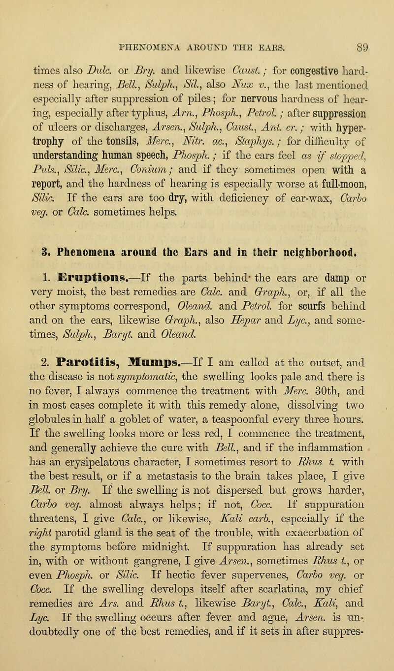 times also Dulc. or Bry. and likewise CausL; for congestive hard- ness of hearing, Bell.^ Sulph., Sil, also Nux v., tlic last mentioned especially after suppression of piles; for nervous hardness of hear- ing, espeeially after tjj)hus, Arn.^ Phosph., Petrol. ; after suppression of ulcers or discharges, Arsen.^ Sulph., Caust, Ant. cr.; with hyper- trophy of the tonsils, Merc.^ Nitr. ac.^ Siaphys.; for difficulty of understanding human speech, Pliospli. ; if the ears feel as if stopped^ Puis., Silic, Merc, Conium; and if they sometimes open with a report, and the hardness of hearing is especially worse at full-moon, Silic. If the ears are too dry, with deficiency of ear-wax. Carlo veg. or Gale, sometimes helps. 3. Phenomena around the Ears and in their neighborhood. 1. Smptioiis.—If the parts behind the ears are damp or very moist, the best remedies are Calc. and Graph., or, if all the other symptoms correspond, Oleand. and Petrol, for scurfs behind and on the ears, likewise Graph., also Hepar and Lye., and some- times, Sulph., Baryt. and Oleand. 2. Parotitis, Mamps.—If I am called at the outset, and the disease is not symptomatic, the swelling looks pale and there is no fever, I always commence the treatment with Merc. 30th, and in most cases complete it with this remedy alone, dissolving two globules in half a goblet of water, a teaspoonful every three hours. If the swelling looks more or less red, I commence the treatment, and generally achieve the cure with Bell., and if the inflammation has an erysipelatous character, I sometimes resort to Rhus t. with the best result, or if a metastasis to the brain takes place, I give Bell, or Bry. If the swelling is not dispersed but grows harder, Carho veg. almost always helps; if not, Coce. If suppuration threatens, I give Calc, or likewise. Kali carh., especially if the right parotid gland is the seat of the trouble, with exacerbation of the symptoms before midnight. If suppuration has already set in, with or without gangrene, I give Arsen., sometimes Rhus i, or even Phosph. or Silic If hectic fever supervenes, Carbo veg. or Cocc If the swelling develops itself after scarlatina, my chief remedies are Ars. and Rhus t, likewise Baryt, Calc, Kali, and Lye If the swelling occurs after fever and ague, Arseji. is un- doubtedly one of the best remedies, and if it sets in after suppres-