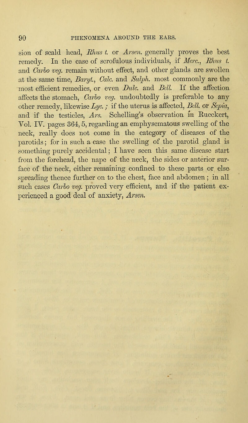 sion of scald head, Rhus t or Arsen. generally proves tlie best remedy. In the case of scrofulous individuals, if Merc.^ Rhus i. and Carbo veg. remain without effect, and other glands are swollen at the same time, BaryL, Gale, and Sulph. most commonly are the most ef&cient remedies, or even Dulc. and Bell. If the affection affects the stomach, Carbo veg. undoubtedly is preferable to any other remedy, likewise Lye. ; if the uterus is affected. Bell, or Sepia, and if the testicles, Ars. Schelling's observation m Eueckert, Yol. rV. pages 364,5, regarding an emphysematous swelling of the neck, really does not come in the category of diseases of the parotids; for in such a case the swelling of the parotid gland is something purely accidental; I have seen this same disease start from the forehead, the nape of the neck, the sides or anterior sur- face of the neck, either remaining confined to these parts or else spreading thence further on to the chest, face and abdomen ; in all such cases Carbo veg. proved very efficient, and if the patient ex- perienced a good deal of anxiety, Arsen.