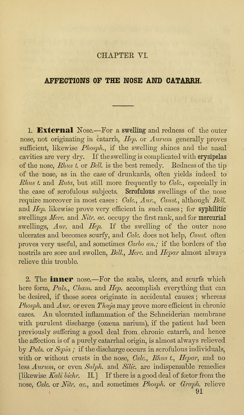 AFFECTIONS OF THE NOSE AND CATARRH. 1. External Nose.—For a swelling and redness of the outer nose, not originating in catarrli, Hep. or Aurum generally j)i*oves sufficient, likewise Phosph.^ if tlie swelling shines and the nasal cavities are very dry. If the swelling is complicated with erysipelas of the nose, Rhus t or Bell, is the best remedy. Redness of the tip of the nose, as in the case of drunkards, often yields indeed to Rhus t. and Ruta^ but still more frequently to Calc.^ especially in the case of scrofulous subjects. Scrofulous swellings of the nose require moreover in most cases: Calc.^ Aur., CaiisL, although Bell. and Ilejx likewise prove very efficient in such cases; for sjrphilitic swellings Meir. and Niir. ac. occupy the first rank, and for mercurial swellings, Aur. and Hejx If the swelling of the outer nose ulcerates and becomes scurfy, and Cede, does not help, Caust. often proves very useful, and sometimes Carho an.; if the borders of the nostrils are sore and swollen, Bell.,, Merc, and Hejpar almost always relieve this trouble. 2. The inner nose.—For the scabs, ulcers, and scurfs which here form. Puis., Cham, and Sep. accomplish everything that can be desired, if those sores originate in accidental causes; whereas Phosph. and Aur. or even Thuja may prove more efficient in chronic cases. An ulcerated inflammation of the Schneiderian membrane with purulent discharge (ozeena narium), if the patient had been previously suffering a good deal from. chronic catarrh, and hence the affection is of a purely catarrhal origin, is almost always relieved by Puis, or Sepia ; if the discharge occurs in scrofulous individuals, with or without crusts in the nose, Calc, Rhus t, Hepar, and no less Aurum, or even Sulpih. and Silic. are indispensable remedies [likewise Kali hichr. H.] If there is a good deal of foetor from the nose, Calc. or Niir. ac, and sometimes Phosph. or Graph, relieve