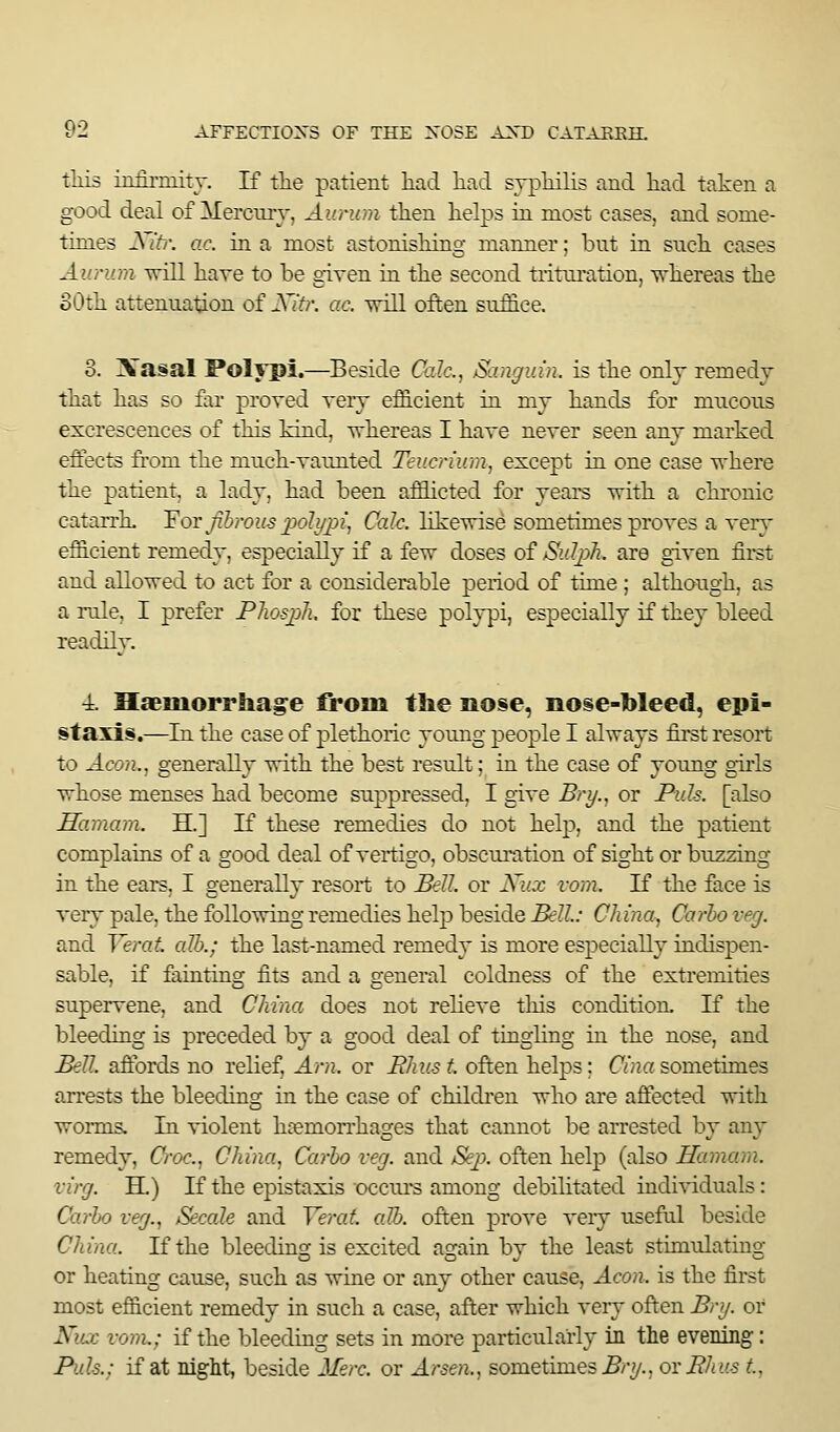 tills iiLfirmitr. If tlie patient had liad srpHlis and had taken a good deal of Mercury, Aunon then helps in most cases, and some- times J\ if/', ac. in a most astonishing manner; but in such cases All rum -u-ill have to be given in the second trituration, ■^-hereas the oOth attenuation of Xitr. ac. will often suffice. 3. Xasal Polypi.—Beside Calc, Sangidn. is the only remedy that has so far proved very eflSicient in my hands for mucous excrescences of this kind, whereas I have never seen any marked effects from the much-vaunted Teucrium, except in one case where the patient, a lady, had been afflicted for years with a chronic catairlL ¥ot Jibrous ];)oJi/2)i, Calc. likewise sometimes proves a very efflcient remedy, especially if a few doses of 3.dj)7i. are given fii^t and allowed to act for a considerable period of time ; although, as a rule, I prefer PhosjjJi. for these polypi, especially if they bleed readily. 4. HaBiuorrhage fii*oiii the nose, nose-bleed, epi- staxis.—In the case of plethoric young people I always first resort to Aeon., generally with the best result; in the case of yoimg girls whose menses had become suppressed, I give Bry., or Puis, [also Hamam. H.] If these remedies do not help, and the patient complains of a good deal of vertigo, obscuration of sight or buzzing in the ears, I generally resort to Bell, or Xux vom. If the face is very pale, the following remedies help beside Bell.: China, Carho veg. and Yerat alb.; the last-named remedy is more especially indispen- sable, if fainting fits and a general coldness of the extremities supervene, and China does not relieve this condition. If the bleeding is preceded by a good deal of tingling in the nose, and Bell, aftbrds no relief. Am. or Rhus t. often helps; Cina sometimes arrests the bleeding in the case of children who are affected with worms. In violent hremori'hages that cannot be arrested by any remedy, Croc. China^ Carho vej. and Sep. often help (also Hamam. virg. H.) If the epistaxis occui-s among debilitated indi-\riduals: Carho veg., Secale and Yerat. alb. often prove very useftil beside China. If the bleeding is excited again by the least stimulating or heating cause, such as wine or any other cause. Aeon, is the first most efficient remedy in such a case, after which very often Br?/, or Xux vom.: if the bleeding sets in more particularly in the evening: Puis.; if at night, beside Merc, or Arsen., sometimes ^/-y., ovPhus t,