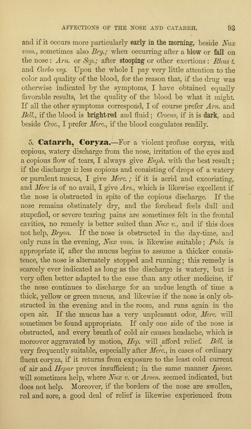 and if it occurs more particularly early in tlie mormg-, beside Kux voni.^ sometimes also Bry.; when occurring after a blow or fall on. tlie nose : Am. or Sep.; after stooping or other exertions: Rhus t and Carho verj. Upon the whole I pay very little attention to the color and quality of the blood, for the reason that, if the drug was otherwise indicated by the symptoms, I have obtained equally favorable results, let the quality of the blood be what it might If all the other symptoms correspond, I of course prefer Arn. and Bell.., if the blood is bright-red and fluid; Crocus., if it is dark, and beside CVoc, I prefer Jiem, if the blood coagulates readily. 5. Catarrli, Coryza.—For a ^-iolent profu.se coryza, with copious, watery discharge from the nose, irritation of the eyes and a copious flow of tears, I always give Eupli. with the best result; if the discharge is less copious and consisting of drops of a watery or purulent mucus, I give Merc. ; if it is acrid and excoriating, and Here is of no avail, I give Ars., which is likewise excellent if the nose is obstructed in spite of the copious discharge. If the nose remains obstinately dry, and the forehead feels dull and stupefied, or severe tearing pains are sometimes felt in the frontal ca%-ities, no remedy is better suited than Xux v.. and if this does not help, Bryon. If the nose is obstructed in the day-time, and only runs in the evening, Kux vora. is likewise suitable ; Puis, is appropriate if, after the mucus begins to assume a thicker consis- tence, the nose is alternately stopped and running; this remedy is scarcely ever indicated as long as the discharge is watery, but is very often better adapted to the case than any other medicine, if the nose continues to discharge for an undue length of time a thick, yellow or green muciis, and likewise if the nose is only ob- structed in the evening and in the room, and runs again in the OjDcn air. If the mucus has a very unpleasant odor, Merc, will sometimes be found appropriate. If only one side of the nose is obstructed, and every breath of cold air causes headache, which is moreover aggravated by motion, Hejp. will afford relief Bell, is veiy frequently suitable, especially after Merc, in cases of ordinary fluent coryza, if it returns ftom exposure to the least cold current of air and Hepar proves insuf&cient; in the same manner Ipecac. will sometimes help, where Kux v. or Arsen. seemed indicated, but does not help. Moreover, if the borders of the nose are swollen, red and sore, a good deal of relief is hkewise experienced from