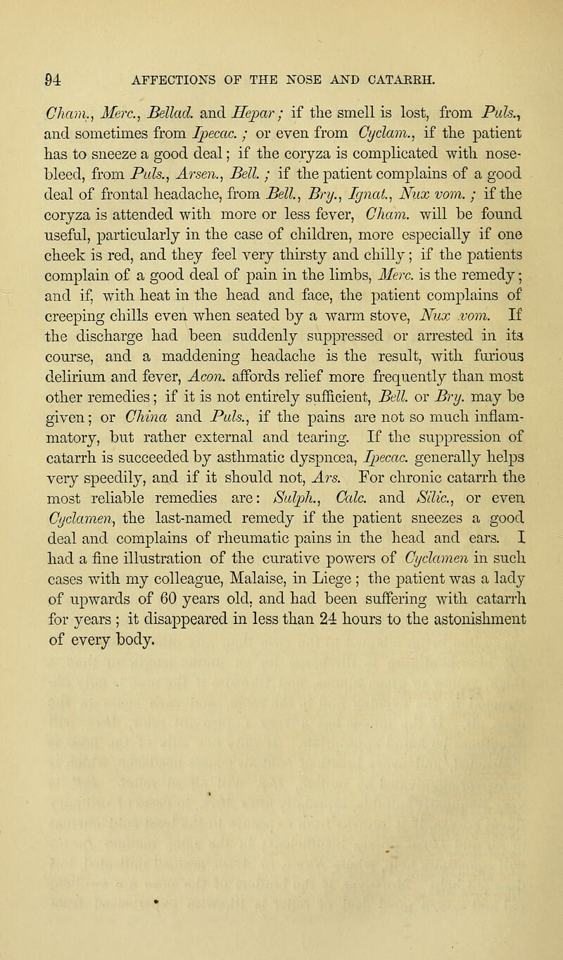 Cham., Merc, Bellad. and Hepar; if tlie smell is lost, from Pwk, and sometimes from Ipecac. ; or even from Cyclam., if tlie patient lias to sneeze a good deal; if the coryza is complicated witli nose- bleed, from Puis., Arsen., Bell. ; if the patient complains of a good deal of frontal lieaclaclie, from Bell., Bry,, Ignat., Nux vom. ; if the coryza is attended with more or less fever, Cham, will be fomid useful, particularly in the case of children, more especially if one cheek is red, and they feel very thirsty and chilly; if the patients complain of a good deal of pain in the limbs, Here, is the remedy; and if, with heat in the head and face, the patient complains of creeping chills even when seated by a warm stove, Nux vom. If the discharge had been suddenly suppressed or arrested in its course, and a maddening headache is the result, with furious delirium and fever, Aeon, affords relief more frequently than most other remedies; if it is not entirely sufficient, Bell, or Bry. may be given; or China and Puis., if the pains are not so much inflam- matory, but rather external and tearing. If the suppression of catarrh is succeeded by asthmatic dyspnoea. Ipecac, generally helps very speedily, and if it should not, Ars. For chronic catarrh the most reliable remedies are: Sulph., Calc. and Silic, or even Cyclamen, the last-named remedy if the patient sneezes a good deal and complains of rheumatic pains in the head and ears. I had a fine illustration of the curative powers of Cyclamen in such cases with my colleague. Malaise, in Liege ; the patient was a lady of upwards of 60 years old, and had been suffering with catarrh for years ; it disappeared in less than 24 hours to the astonishment of every body.