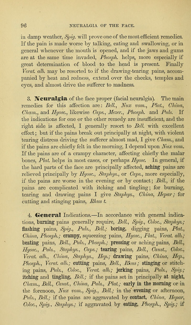 in damp weatlier, Spig. will prove one of tlie most efficient remedies. If the pain is made worse by talking, eating and swallowing, or in general wlienever the month is opened, and if the jaws and gnms are at the same time invaded, Phosph. helps, more especially if great determination of blood to the head is present. Finally Yerat. alb. may be resorted to if the drawing-tearing pains, accom- panied by heat and redness, extend over the cheeks, temples and eyes, and almost drive the sufferer to madness. 8. MeMFal^ia of the face proper (facial neuralgia). The main remedies for this affection are: Bell.^ Nux vom.. Plat, China, Cham,, and Hyosc, likewise Caps., Mezer., Phosph. and Puis. If the indications for one or the other remedy are insufficient, and the right side is affected, I generally resort to Bell, with excellent effect; but if the pains break out principally at night, with violent tearing distress driving the sufferer almost mad, I give Cham., and if the pains are chiefly felt in the morning, I depend upon Nux vom. If the pains are of a crampy character, affecting chiefly the malar bones, Plat, helps in most cases, or perhaps Hyosc. In general, if the hard parts of the face are principally affected, aching pains are relieved principally by Hijosc, Staphys., or Caps., more especially, if the pains are worse in the evening or by contact; Bell, if the pains are complicated with itching and tingling; for burning, tearing and drawing pains I give Staphys., China, Hepar; for cutting and stinging pains, JRhus t. 4. CJenei'a,! Indications.—In accordance with general indica- tions, burning pains generally require, Bell, Spig., Coloc, Staphys.; flashing pains, Spig., Puis., Bell; boring, digging pains, Plat, China, Phosph.; crampy, squeezing pains, Hyosc, Flat, Verat alb.; beating pains, Bell, Puis., Phosph.; pressing or aching pains, Bell, Hyosc, Puis., Staphys., Caps.; tearing pains. Bell, Caust, Coloc, Yerat alb., China, Staphys., Hep.; drawing pains, China, Hep., Phosph., Yerat alb.; cutting pains. Bell, Pkus; stinging or stitch- ing pains, Puis., Coloc, Yerat alb.; jerking pains. Puis., Spig.; itching and tingling, Bell; if the pains set in principally at night, Cham., Bell, Caust, China, Puis., Plat; early in the morning or in the forenoon, Nux vom., Spig., Bell; in the evening or afternoon, Puis., Bell; if the pains are aggravated by contact, China, Hepar, Coloc, Spig., Staphys.; if aggravated by eating, Pho^sph., Spig.; if