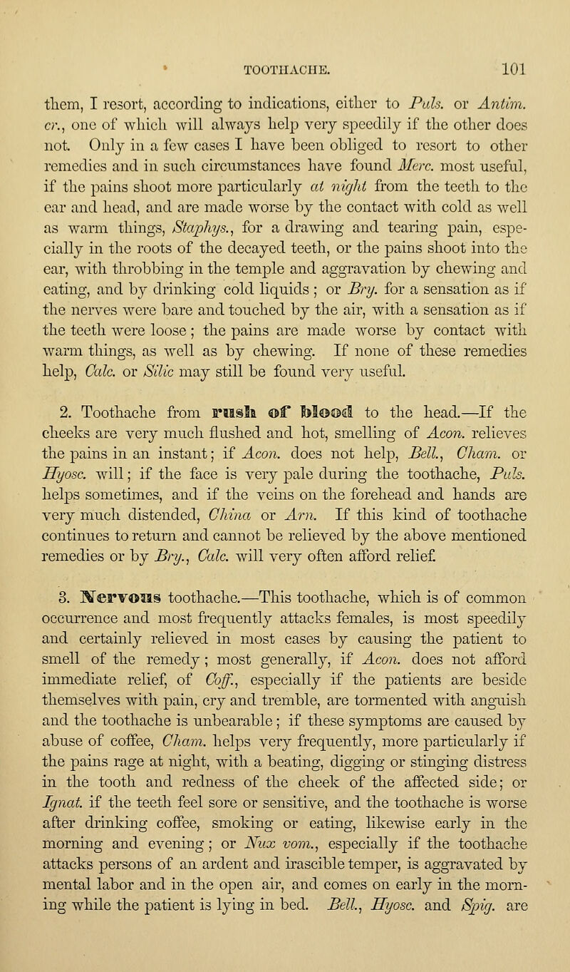 tliem, I resort, according to indications, either to Pals, or Antim. a\, one of wliicli will always lielp very speedily if the other does not. Only in a few cases I have been obliged to resort to other remedies and in such circumstances have found Merc, most useful, if the pains shoot more particularly at nigld from the teeth to the ear and head, and are made worse by the contact with cold as well as warm things, Staphys.^ for a drawing and tearing pain, espe- cially in the roots of the decayed teeth, or the pains shoot into the ear, with throbbing in the temple and aggravation by chewing and eating, and by drinking cold liquids ; or Bry. for a sensation as if the nerves were bare and touched by the air, with a sensation as if the teeth were loose ; the pains are made worse by contact with warm things, as well as by chewing. If none of these remedies help, Cole, or Silic may still be found very useful. 2. Toothache from Fiisla ®f tol®©d to the head.—If the cheeks are very much flushed and hot, smelling of ^co?i. relieves the pains in an instant; if Aeon, does not help, Bell.^ Cham, or Hyosc. will; if the face is very pale during the toothache. Puis. helps sometimes, and if the veins on the forehead and hands are very much distended, China or Am. If this kind of toothache continues to return and cannot be relieved by the above mentioned remedies or by Bry.^ Cole, will very often afford relief 8. Merv©ia§ toothache.—This toothache, which is of common occurrence and most frequently attacks females, is most speedily and certainly relieved in most cases by causing the patient to smell of the remedy; most generally, if Aeon, does not afford immediate relief, of Cb^, especially if the patients are beside themselves with pain, cry and tremble, are tormented with angaiish and the toothache is unbearable ; if these symptoms are caused by abuse of coffee, Cham, helps very frequently, more particularly if the pains rage at night, with a beating, digging or stinging distress in the tooth and redness of the cheek of the affected side; or Ignat if the teeth feel sore or sensitive, and the toothache is worse after drinking coffee, smoking or eating, likewise early in the morning and evening; or Nux voni., especially if the toothache attacks persons of an ardent and irascible temper, is aggravated by mental labor and in the open air, and comes on early in the morn- ing while the patient is lying in bed. Bell, Hyose. and Spig. are