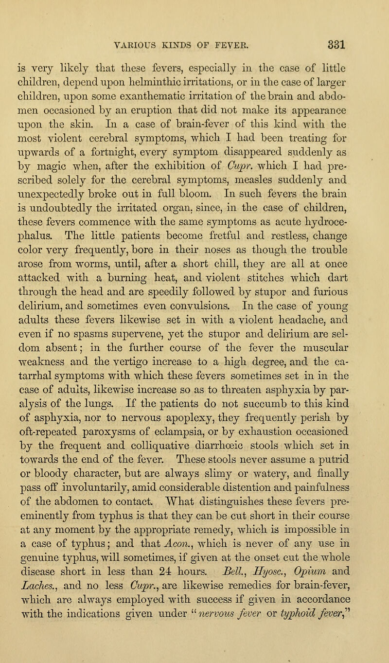 is very likely that these fevers, especially in the case of little children, depend npon helminthic irritations, or in the case of larger children, ujDon some exanthematic irritation of the brain and abdo- men occasioned by an eruption that did not make its appearance upon the skin. In a case of brain-fever of this kind with the most violent cerebral symptoms, which I had been treating for upwards of a fortnight, every symptom disappeared suddenly as by magic when, after the exhibition of Cupr. which I had pre- scribed solely for the cerebral symptoms, measles suddenly and unexpectedly broke out in full bloom. In such fevers the brain is undoubtedly the irritated organ, since, in the case of children, these fevers commence with the same symptoms as acute hydroce- 23halus. The little patients become fretful and restless, change color very frequently, bore in their noses as though the trouble arose from worms, until, after a short chill, they are all at once attacked with a burning heat, and violent stitches which dart through the head and are speedily followed by stupor and fnrious delirium, and sometimes even convulsions. In the case of young adults these fevers likewise set in with a violent headache, and even if no spasms supervene, yet the stupor and delirium are sel- dom absent; in the further course of the fever the muscular weakness and the vertigo increase to a high degree, and the ca- tarrhal symptoms with which these fevers sometimes set in in the case of adults, likewise increase so as to threaten asphyxia by par- alysis of the lungs. If the patients do not succumb to this kind of asphyxia, nor to nervous apoplexy, they frequently perish by oft-repeated paroxysms of eclampsia, or by exhaustion occasioned by the frequent and colliquative diarrhoeic stools which set in towards the end of the fever. These stools never assume a putrid or bloody character, but are always slimy or watery, and finally pass off involuntarily, amid considerable distention and painfalness of the abdomen to contact. What distinguishes these fevers pre- eminently from typhus is that they can be cut short in their course at any moment by the appropriate remedy, which is impossible in a case of typhus; and that Acon.^ which is never of any use in genuine typhus, will sometimes, if given at the onset cut the whole disease short in less than 24 hours. Bell.^ Hyosc.^ Opium and Laches.^ and no less Cupr., are likewise remedies for brain-fever, which are always employed with success if given in accordance with the indications given under '''■nervous fever oi ty^lioid f&ver^''