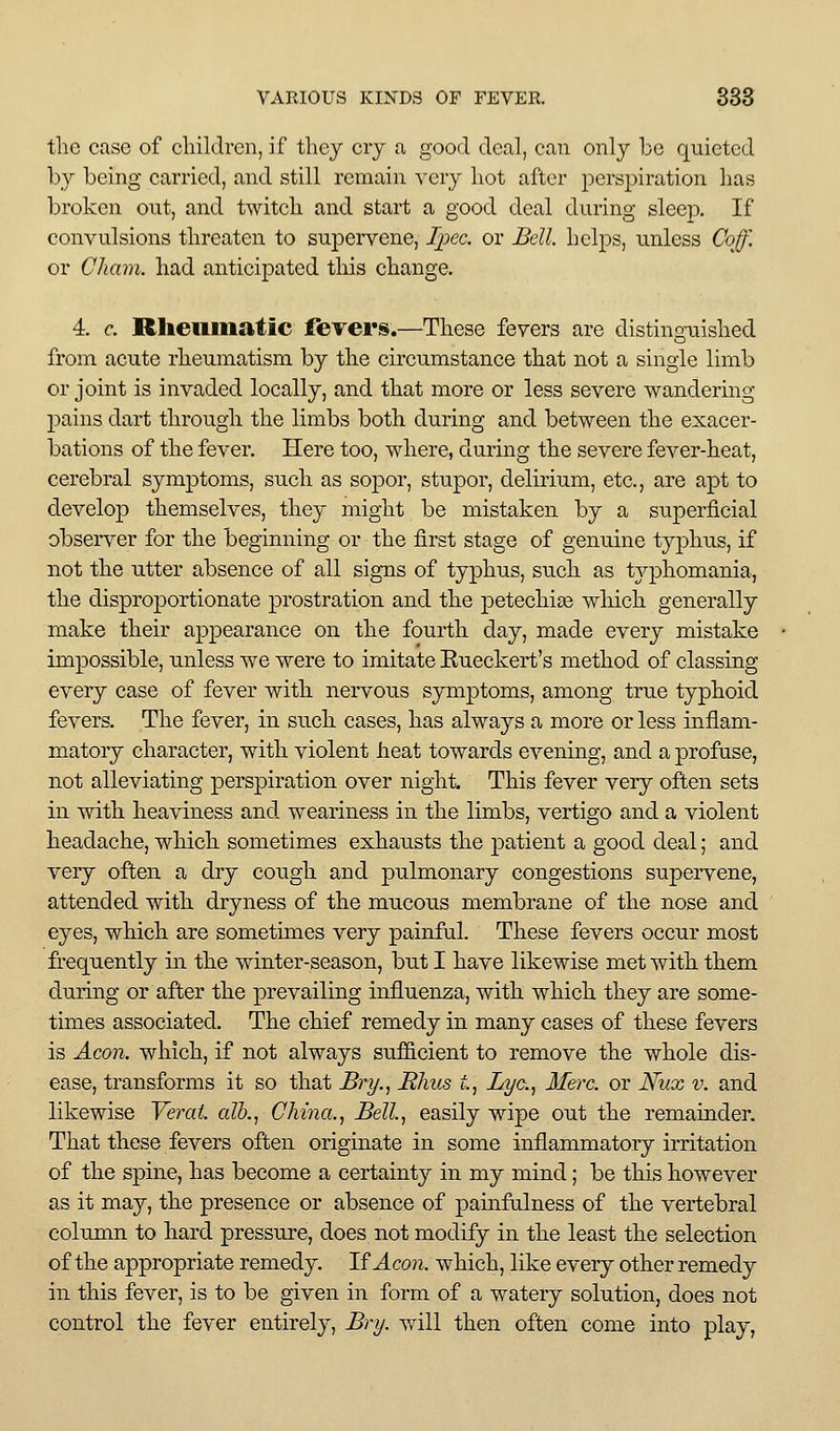 the case of children, if they cry a good deal, can only be quieted by being carried, and still remain very hot after perspiration has broken out, and twitch and start a good deal during sleep. If convulsions threaten to supciTene, Ijicc. or Bdl. hclj^s, unless Coff. or Cham, had anticipated this change. 4. c. Rlieiiiiiatic ffevers.—These fevers are distino-uished from acute rheumatism by the circumstance that not a single limb or joint is invaded locally, and that more or less severe wandering pains dart through the limbs both during and between the exacer- bations of the fever. Here too, where, during the severe fever-heat, cerebral symptoms, such as sopor, stupor, delirium, etc., are apt to develop themselves, they might be mistaken by a superficial observer for the beginning or the first stage of genuine typhus, if not the utter absence of all signs of typhus, siich as tj^Dhomania, the disproportionate prostration and the petechias which generally make their appearance on the fourth day, made every mistake impossible, unless we were to imitate Eueckert's method of classing every case of fever with nervous symptoms, among true typhoid fevers. The fever, in such cases, has always a more or less inflam- matory character, with violent heat towards evening, and a profuse, not alleviating perspiration over night. This fever very often sets in with heaviness and weariness in the limbs, vertigo and a violent headache, which sometimes exhausts the patient a good deal; and very often a dry cough and pulmonary congestions supervene, attended with dryness of the mucous membrane of the nose and eyes, which are sometimes very painful. These fevers occur most frequently in the winter-season, but I have likewise met with them during or after the prevailing influenza, with which they are some- times associated. The chief remedy in many cases of these fevers is Aeon, which, if not always sufficient to remove the whole dis- ease, transforms it so that Bry.^ Bhus t. Lye, Here, or Nux v. and likewise Vei^ai. alh., China., Bell, easily wipe out the remainder. That these fevers often originate in some inflammatory irritation of the spine, has become a certainty in my mind; be this however as it may, the presence or absence of painfulness of the vertebral column to hard pressure, does not modify in the least the selection of the appropriate remedy. If Aeoii. which, like every other remedy in this fever, is to be given in form of a watery solution, does not control the fever entirely, Bry. will then often come into play,