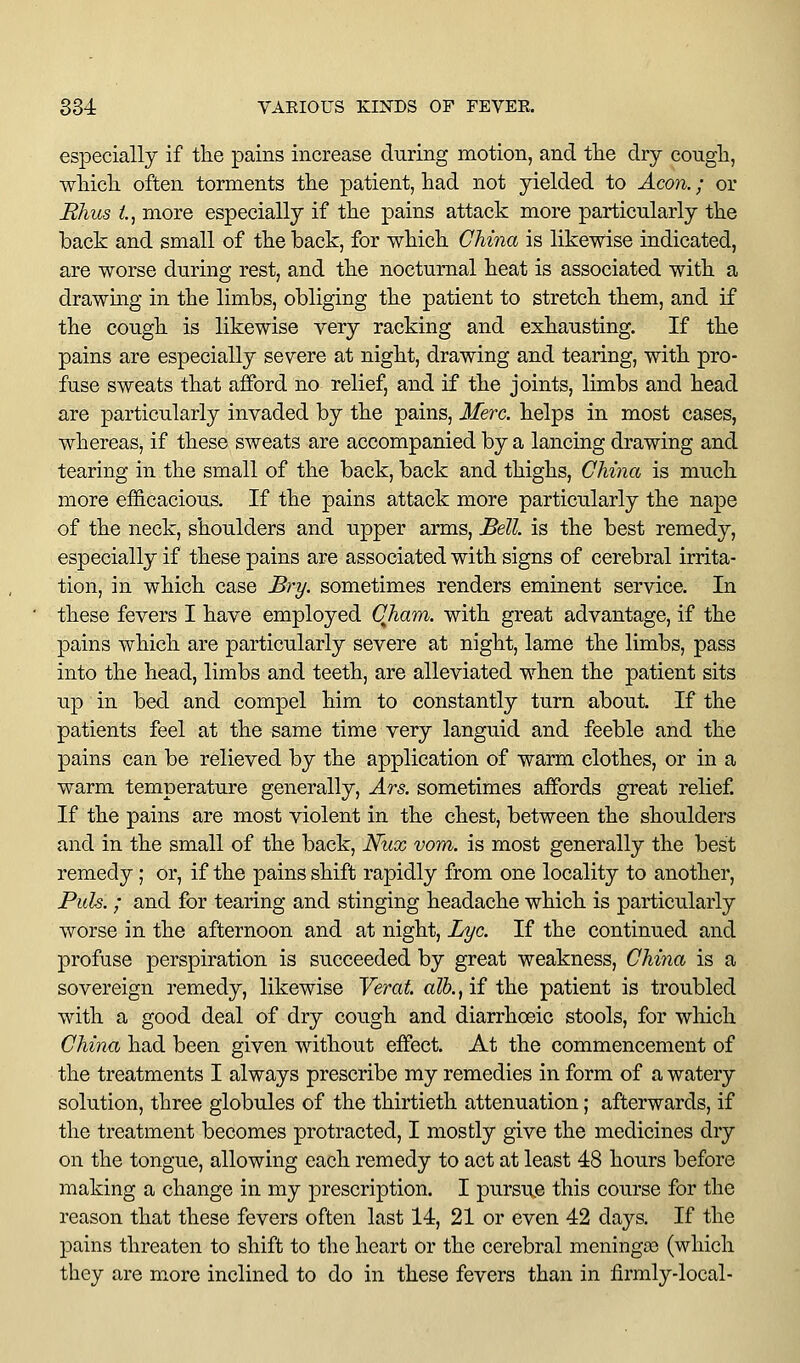 especially if the pains increase during motion, and tlie dry congh, wHcli often torments the patient, had not yielded to Acoji.; or Rhus l, more especially if the pains attack more particularly the back and small of the back, for which China is likewise indicated, are worse during rest, and the nocturnal heat is associated with a drawing in the limbs, obliging the patient to stretch them, and if the cough is likewise very racking and exhausting. If the pains are especially severe at night, drawing and tearing, with pro- fuse sweats that afford no relief, and if the joints, limbs and head are particularly invaded by the pains, Merc, helps in most cases, whereas, if these sweats are accompanied by a lancing drawing and tearing in the small of the back, back and thighs, China is much more efficacious. If the pains attack more particularly the nape of the neck, shoulders and upper arms. Bell is the best remedy, especially if these pains are associated with signs of cerebral irrita- tion, in which case Bry. sometimes renders eminent service. In these fevers I have employed Cham, with great advantage, if the pains which are particularly severe at night, lame the limbs, pass into the head, limbs and teeth, are alleviated when the patient sits up in bed and compel him to constantly turn about. If the patients feel at the same time very languid and feeble and the pains can be relieved by the application of warm clothes, or in a warm temperature generally, Ars. sometimes affords great relief If the pains are most violent in the chest, between the shoulders and in the small of the back, Nux vom. is most generally the best remedy; or, if the pains shift rapidly from one locality to another. Puis. ; and for tearing and stinging headache which is particularly worse in the afternoon and at night. Lye. If the continued and profuse perspiration is succeeded by great weakness, China is a sovereign remedy, likewise Yerat. alh.^ if the patient is troubled with a good deal of dry cough and diarrhoeic stools, for which China had been given without effect. At the commencement of the treatments I always prescribe my remedies in form of a watery solution, three globules of the thirtieth attenuation; afterwards, if the treatment becomes protracted, I mostly give the medicines dry on the tongue, allowing each remedy to act at least 48 hours before making a change in my prescription. I pursue this course for the reason that these fevers often last 14, 21 or even 42 days. If the pains threaten to shift to the heart or the cerebral meningas (which they are more inclined to do in these fevers than in firmly-local-