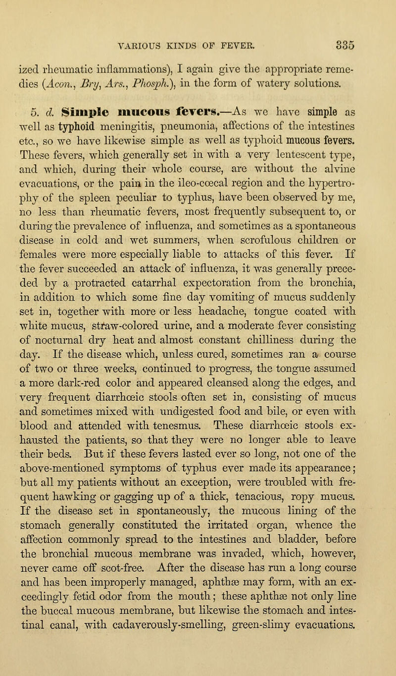 ized rlienmatic inflammations), I again give tlie appropriate reme- dies (^4.con., Bry^ Ars.^ Phosph.\ in the form of watery solutions. 5. d. Simple mucous fevers.—As we have simple as well as typhoid meningitis, pneumonia, affections of the intestines etc., so we have likewise simple as well as typhoid mucous fevers. These fevers, which generally set in with a very lentescent type, and which, during their whole course, are without the alvine evacuations, or the pain in the ileo-ccecal region and the hypertro- phy of the spleen peculiar to typhus, have been observed by me, no less than rheumatic fevers, most frequently subsequent to, or during the prevalence of influenza, and sometimes as a spontaneous disease in cold and wet summers, when scrofulous children or females were more especially liable to attacks of this fever. If the fever succeeded an attack of influenza, it was generally prece- ded by a protracted catarrhal expectoration from the bronchia, in addition to which some fine day vomiting of mucus suddenly set in, together with more or less headache, tongue coated with white mucus, sti*aw-colored urine, and a moderate fever consisting of nocturnal dry heat and almost constant chilliness during the day. If the disease which, unless cured, sometimes ran a course of two or three weeks, continued to progress, the tongue assumed a more dark-red color and appeared cleansed along the edges, and very frequent diarrhoeic stools often set in, consisting of mucus and sometimes mixed with undigested food and bile, or even with blood and attended with tenesmus. These diarrhoeic stools ex- hausted the patients, so that they were no longer able to leave their beds. But if these fevers lasted ever so long, not one of the above-mentioned symptoms of typhus ever made its appearance; but all my patients without an exception, were troubled with fre- quent hawking or gagging up of a thick, tenacious, ropy mucus. If the disease set in spontaneously, the mucous lining of the stomach generally constituted the irritated organ, whence the affection commonly spread to the intestines and bladder, before the bronchial mucous membrane was invaded, which, however, never came off scot-free. After the disease has run a long course and has been improperly managed, aphtha may form, with an ex- ceedingly fetid odor from the mouth; these aphthae not only line the buccal mucous membrane, but likewise the stomach and intes- tinal canal, with cadaverously-smelling, green-slimy evacuations.