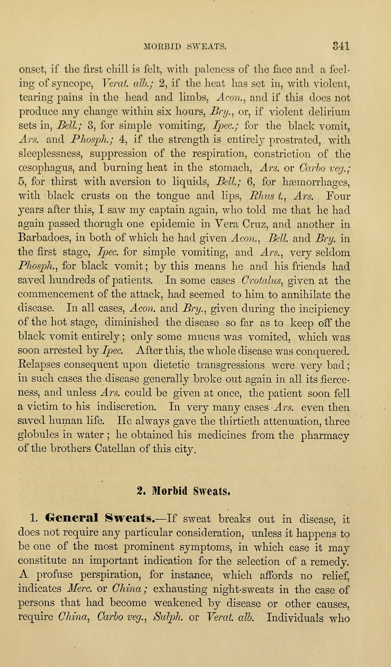 onset, if tlie first cliill is felt, witli j^aleness of tlie face and a feel- ing of syncope, Vend, alh.; 2, if tlie heat lias set in, with violent, tearing pains in the head and limbs, Acon.^ and if this does not produce any change within six hours, Bry.^ or, if violent delirium sets in, Bell; 3, for simple vomiting, l2)ec.; for the black vomit, Ars. and Phosph.; 4, if the strength is entirely prostrated, with sleeplessness, suppression of the respiration, constriction of the oesophagus, and burning heat in the stomach, Ars. or Carlo verj.; 5, for thirst with aversion to liquids. Bell; 6, for hasmorrhages, with black crusts on the tongue and lips, Rhus t, Ars. Four years after this, I saw my captain again, who told me that he had again passed thorugh one epidemic in Yera Cruz, and another in Barbadoes, in both of which he had given Aeon., Bell and Bry. in the first stage, Ijjec. for simple vomiting, and Ars., very seldom Phospli., for black vomit; by this means he and his friends had saved hundreds of patients. In some cases Crotalus, given at the commencement of the attack, had seemed to him to annihilate the disease. In all cases. Aeon, and Bry., given during the incipiency of the hot stage, diminished the disease so far as to keep off the black vomit entirely; only some mucus was vomited, which was soon arrested by Ipec. After this, the whole disease was conquered. Eelapses consequent upon dietetic transgressions were very bad; in such cases the disease generally broke out again in all its fierce- ness, and unless Ars. could be given at once, the patient soon fell a victim to his indiscretion. In very many cases Ars. even then saved human life. He always gave the thirtieth attenuation, three globules in water ; he obtained his medicines from the pharmacy of the brothers Catellan of this city. 2. Morbid Sweats. 1. General Sweats.—If sweat breaks out in disease, it does not require any particular consideration, unless it happens to be one of the most prominent symptoms, in which case it may constitute an important indication for the selection of a remedy. A profuse perspiration, for instance, which affords no relief, indicates Merc, or China; exhausting night-sweats in the case of persons that had become weakened by disease or other causes, require China., Carlo veg., Sulph. or Verai. alh. Individuals who