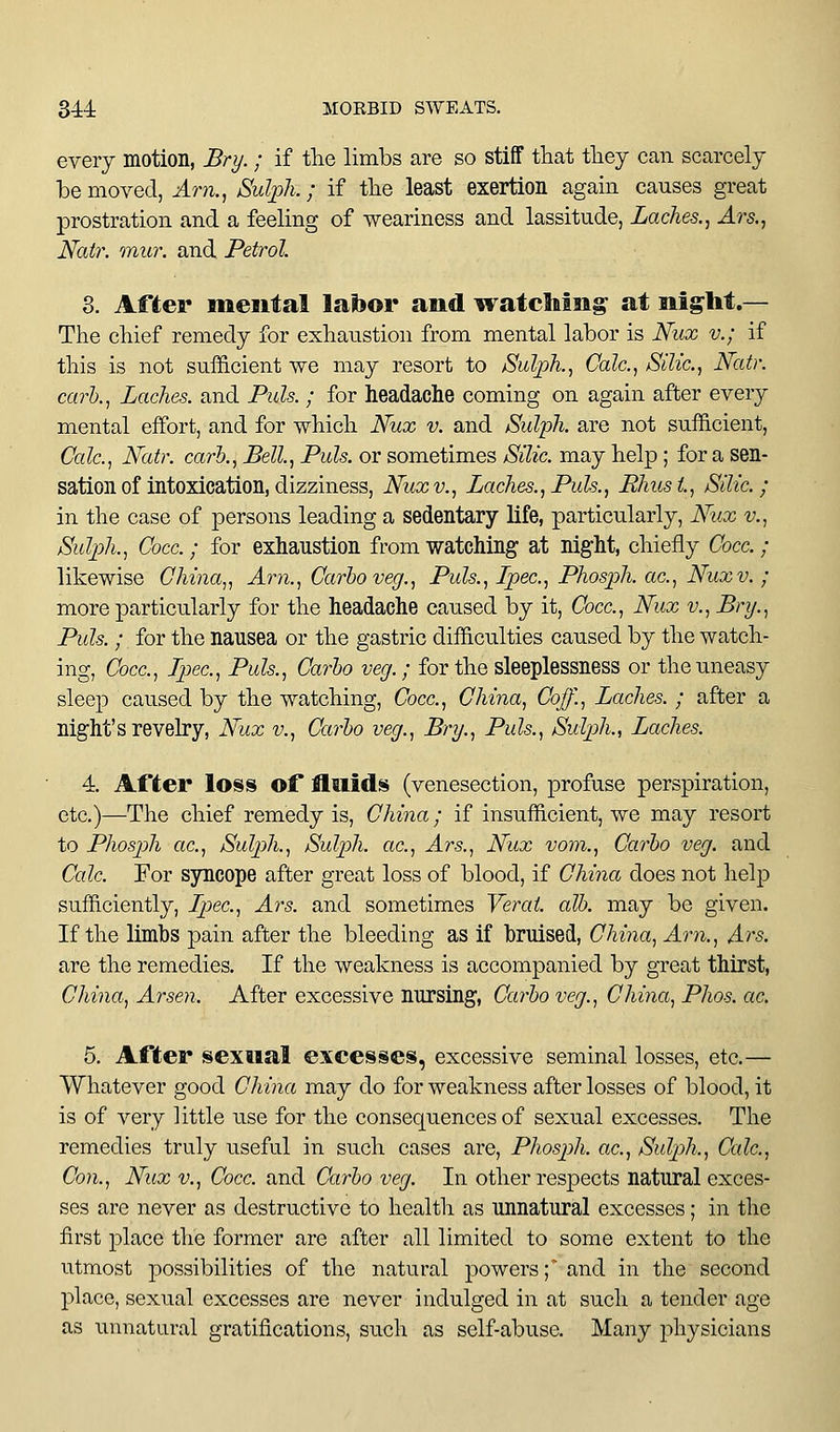 every motion, Bry.; if the limbs are so stiff that tliey can scarcely be moved, Arn.^ Sulph.; if tlie least exertion again causes great prostration and a feeling of weariness and lassitude, Laches., Ars., Nair. mur. and Petrol 8. Afier mental labor and watching at night.— The chief remedy for exhaustion from mental labor is Nux v.; if this is not sufficient we may resort to Sulpk, Calc, Silic, Natr. carl., Laches, and Puis. ; for headache coming on again after every mental effort, and for which Nux v. and Sidijh. are not sufficient, (7a/c, Natr. carh... Bell., Puis, or sometimes Silic. may help; for a sen- sation of intoxication, dizziness, Nux v., Laches., Puis., Rhust, Silic; in the case of persons leading a sedentary life, particularly, Nux v., jSulpk, Cocc.; for exhaustion from watching at nig-ht, chiefly Cocc. ; likewise China,, Am., Carlo veg.. Puis., Ipec, Phosph. ac, Nux v. ; more particularly for the headache caused by it, Cocc, Nux v., Bry., Puis.; for the nausea or the gastric difficulties caused by the watch- ing, Cocc, Ipec, Puis., Carlo veg.; for the sleeplessness or the uneasy sleep caused by the watching, Cocc, China, Coff., Laches. ; after a night's revelry, Nux v.. Carlo veg., Bry., Puis., Sulph., Laches. 4. After loss of fluids (venesection, profuse perspiration, etc.)—The chief remedy is, China; if insufficient, we may resort to Phosph ac, Sulph., Sulph. ac, Ars., Nux vom.. Carlo veg. and Calc For syncope after great loss of blood, if China does not help sufficiently, Ipec, Ars. and sometimes Verat. all. may be given. If the limbs pain after the bleeding as if bruised, China, Am., Ars. are the remedies. If the weakness is accompanied by great thirst, China, Arsen. After excessive nursing. Carlo veg., China, Phos. ac. 5. After sexual excesses, excessive seminal losses, etc.— Whatever good China may do for weakness after losses of blood, it is of very little use for the consequences of sexual excesses. The remedies truly useful in such cases are, Phosph. ac, Sulph., Calc, Con., Nux v., Cocc. and Carlo veg. In other respects natural exces- ses are never as destructive to health as unnatural excesses; in the first place the former are after all limited to some extent to the utmost possibilities of the natural powers', and in the second 23lacc, sexual excesses are never indulged in at such a tender age as unnatural gratifications, such as self-abuse. Many physicians