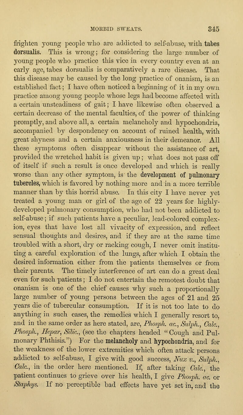 frighten young people wlio arc addicted to self-abuse, witli tabes dorsualis. This is wrong; for considering the large number of young people who practice this vice in every country even at an early ago, tabes dorsualis is comparatively a rare disease. That this disease may be caused by the long practice of onanism, is an established fact; I have often noticed a beginning of it in my own practice among young people whose legs had become affected with a certain unsteadiness of gait; I have likewise often observed a certain decrease of the mental faculties, of the power of thinking promptly, and above all, a certain melancholy and hypochondria, accompanied by despondency on account of ruined health, with great shyness and a certain anxiousness in their demeanor. All these symptoms often disappear without the assistance of art, provided the wretched habit is given up ; what does not pass off of itself if such a result is once developed and which is really worse than any other symptom, is the development of pulmonary tubercles, which is favored by nothing more and in a more terrible manner than by this horrid abuse. In this city I have never yet treated a young man or girl of the age of 22 years for highly- developed pulmonary consumption, who had not been addicted to self-abuse; if such patients have a peculiar, lead-colored complex- ion, eyes that have lost all vivacity of expression, and reflect sensual thoughts and desires, and if they are at the same time troubled with a short, dry or racking cough, I never omit institu- ting a carefal exploration of the lungs, after which I obtain the desired information either from the patients themselves or from their parents. The timely interference of art can do a great deal even for such -patients; I do not entertain the remotest doubt that onanism is one of the chief causes why such a proportionally large number of young persons between the ages of 21 and 25 years die of tubercular consumption. If it is not too late to do anything in such cases, the remedies which I generally resort to, and in the same order as here stated, are, Phosph. ac, Sulph., Calc.^ Phospli., Hepar^ Silic, (see the chapters headed  Cough and Pul- monary Phthisis.) For the melancholy and hypochondria, and for the weakness of the lower extremities which often attack persons addicted to self-abuse, I give with good success, Nux v., Sulph., Calc, in the order here mentioned. If, after taking Cede, the patient continues to grieve over his health, I give Phosph. ac. or Staphys. If no perceptible bad effects have yet set in, and the