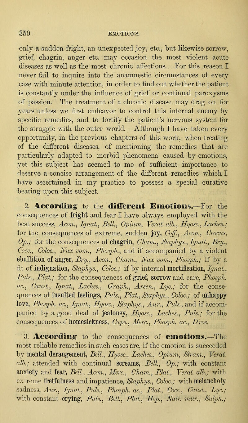 only a sudden friglit, an unexpected joy, etc., but likewise sorrow, grief, chagrin, anger etc. may occasion the most violent acute diseases as well as tlie most clironic affections. Eor this reason I never fail to inquire into tlie anamnestic circumstances of every case with minute attention, in order to find out whether the patient is constantly under the influence of grief or continual paroxysms of passion. The treatment of a chronic disease may drag on for years unless we first endeavor to control this internal enemy by specific remedies, and to fortify the patient's nervous system for the struggle with the outer world. Although I have taken every opjDortunity, in the previous chapters of this work, when treating of the different diseases, of mentioning the remedies that are particularly adapted to morbid phenomena caused by emotions, yet this subject has seemed to me of sufficient importance to deserve a concise arrangement of the dififerent remedies which I have ascertained in my practice to possess a special curative bearing upon this subject. 2. According to the dilTereiit f^iiiotioiis.—For the consequences of fright and fear I have always employed with the best success, Aco7i., Ignat, Bell, Opium, Verat. alb., Hyosc, Laches.; for the consequences of extreme, sudden joy, Goff., Aeon., Crocus, . Op.; for the consequences of chagrin, Cham., Stap]iys.,Ignat., Bry., Cocc, Coloc, Nux vom., Phospli., and if accompanied by a violent ebullltioii of anger, Bry., Aeon., Cham., Nux vom., Phospih.; if by a fit of indignation, Staphys., Coloc; if by internal mortification, J^na«;., Pills., Plat; for the consequences of grief, sorrow and care, Phosph. etc., Caust, Tgnat, Laches., Graph., Arsen., Lye; for the conse- quences of insulted feelings, Puis., Plat, Stap)hys., Coloc; of unhappy love, Phosph. ac, Ignat, Hyosc, Staphys., Aur., Puis., and if accom- panied by a good deal of jealousy, Hyosc, Laches., Puis.; for the consequences of homesickness, Caps., Merc, Phosph. ac, Bros. 3. Accwrdaiag' to the consequences of esiiolioiis.—The most reliable remedies in such cases are, if the emotion is succeeded by mental derangement, Bell, Hyosc, Laches., Opium, Stram., Verat alb.; attended with continual screams, Bell, Oj).; with constant anxiety and fear, Bell, Aeon., Merc, Cham., Plat, Verat alb.; with extreme fretfulness and impatience, Staphys., Coloc; with melancholy sadness, Aur., Lgnat, Puis., Phosph. ac. Plat, Cocc, Caust, Lye; with constant crying, Puis., Bell, Plat, Hep., Natr. mur., Sul2)h.;