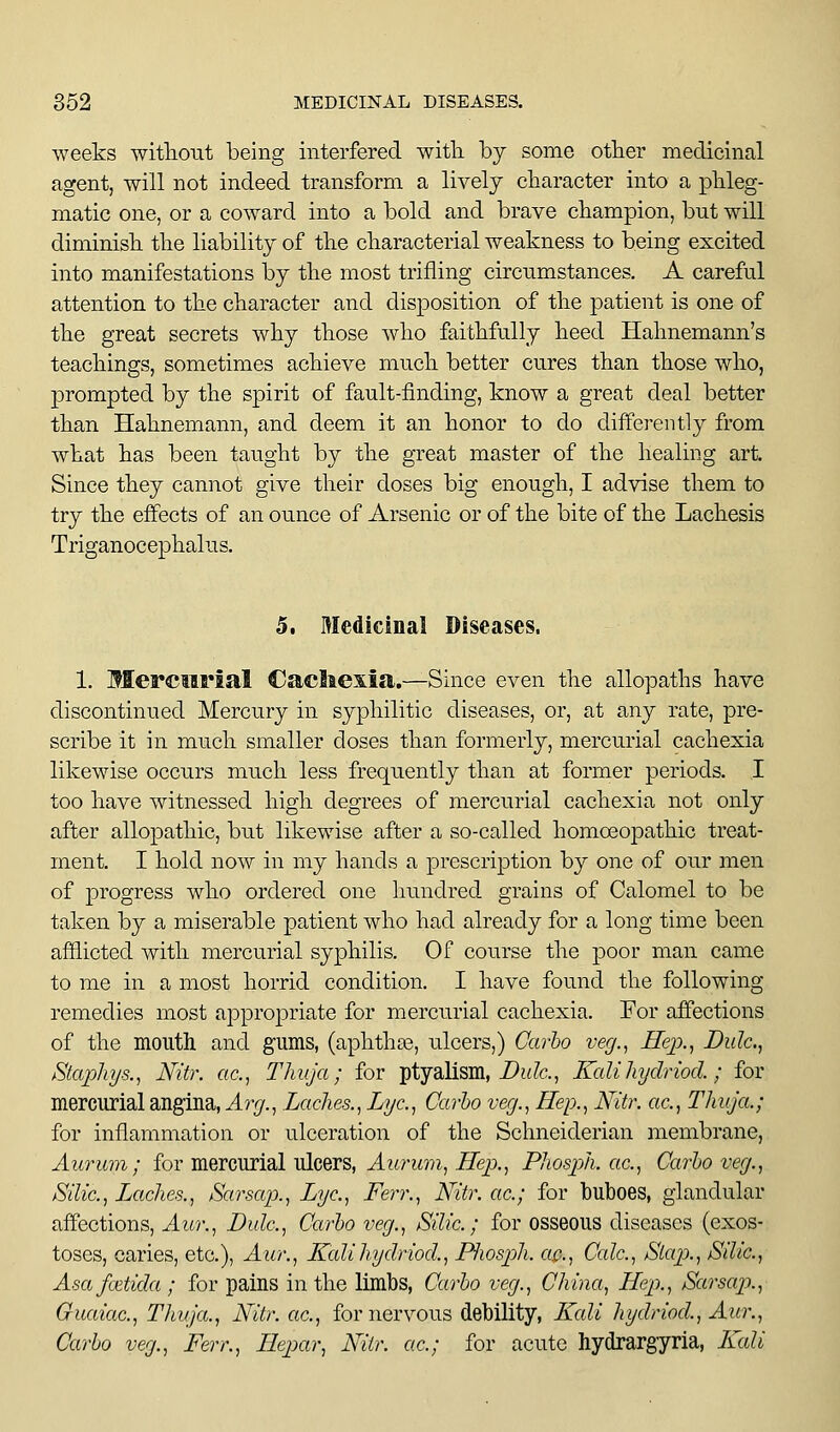 weeks witlioiit being interfered with by some other medicinal agent, will not indeed transform a lively character into a phleg- matic one, or a coward into a bold and brave champion, but will diminish the liability of the characterial weakness to being excited into manifestations by the most trifling circumstances. A careful attention to the character and disi^osition of the patient is one of the great secrets why those who faithfully heed Hahnemann's teachings, sometimes achieve much better cures than those who, prompted by the spirit of fault-finding, know a great deal better than Hahnemann, and deem it an honor to do diffei-ently from what has been taught by the great master of the healing art. Since they cannot give their doses big enough, I advise them to try the effects of an ounce of Arsenic or of the bite of the Lachesis Triganocephalus. 5. Medicinal Diseases. 1. Merciirial Cacliexia.—Since even the allopaths have discontinued Mercury in syphilitic diseases, or, at any rate, pre- scribe it in much smaller doses than formerly, mercurial cachexia likewise occurs much less frequently than at former periods. I too have witnessed high degrees of mercurial cachexia not only after allopathic, but likewise after a so-called homoeopathic treat- ment. I hold now in my hands a prescription by one of our men of progress who ordered one hundred grains of Calomel to be taken by a miserable patient who had already for a long time been afilicted with mercurial syphilis. Of course the poor man came to me in a most horrid condition. I have found the following remedies most appropriate for mercurial cachexia. For affections of the mouth and gums, (aphthas, ulcers,) Cai-ho veg.^ Hep., Bide, Staphys., Nitr. ac, Thuja; for ptyallsm, Df;7c., KaUhydriod.; for mercurial angina, Ari/., Laches., Lye, Carho very., Hep., Nitr. ac. Thuja.; for inflammation or ulceration of the Schneiderian membrane, Aurum; for mercurial ulcers, J.wrM??i, JTep., Phosj^h. ac, Carlo veg., Silic, Inches., Sarsap., Lye., Ferr., Nitr. ac; for buboes, glandular affections, Aur., Bide, Carlo veg., Sdic ; for osseous diseases (exos- toses, caries, etc.), Aur., Ifalihydriod., P^iosph. ac, Calc, Stap>., Sdic, Asafcetida ; for pains in the limbs, Carlo veg., China, Hep., Sarsap., Guaiac, Thuja., Nitr. ac, for nervous debility, Kali hydriod, Aur., Carlo veg., Ferr., Hepar, Nitr. ac; for acute hydrargyria, Kali