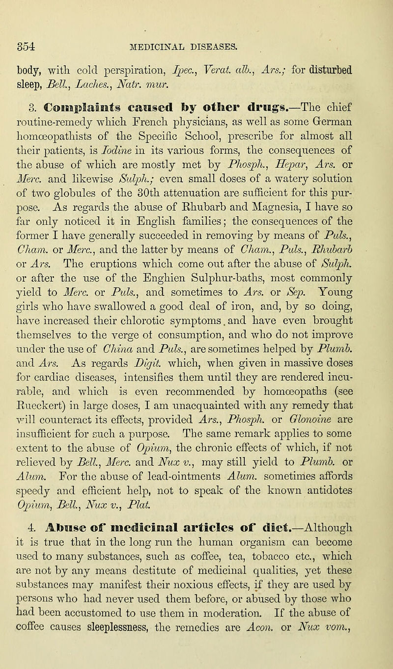 body, witli cold perspiration, Ipec.^ Verat. alb., Ars.; for disturbed sleep, Bell, Laches., Natr. mur. 8. Complaints caused by other drills.—Tlie cMef routine-remedy wliicli Frencli physicians, as well as some Grerman homoeopatliists of tlie Specific School, prescribe for almost all their patients, is Iodine in its various forms, the consequences of the abuse of which are mostly met by Phosph., Hepar, Ars. or Merc, and likewise Sulph.; even small doses of a watery solution of two globules of the 30th attenuation are sufficient for this pur- pose. As regards the abuse of Ehubarb and Magnesia, I have so far only noticed it in English families; the consequences of the former I have generally succeeded in removing by means of Puis., Cham, or Merc, and the latter by means of Cham., Pals., Rhubarb or Ars. The eruptions which come out after the abuse of Sulph. or after the use of the Enghien Sulphur-baths, most commonly yield to Merc, or Puis., and sometimes to Ars. or Sep. Young girls who have swallowed a good deal of iron, and, by so doing, have increased their chlorotic symptoms. and have even brought themselves to the verge ot consumption, and who do not improve under the use of China and Puis., are sometimes helped by Plumb. and Ars. As regards Digit, which, when given in massive doses for cardiac diseases, intensifies them until they are rendered incu- rable, and which is even recommended by homoeopaths (see Rueckert) in large doses, I am unacquainted with any remedy that will counteract its effects, provided Ars., Phosph. or Olonoine are insufficient for such a purpose. The same remark applies to some extent to the abuse of Opium, the chronic effects of which, if not relieved by Bell., Merc, and Nux v., may still yield to Plumb, or Alum. For the abuse of lead-ointments Alum, sometimes affords speedy and efficient help, not to S23eak of the known antidotes Opiura, Bell, Nux v., Plat. 4. Atotise ofi' medicinal articles of diet.—Although it is true that in the long run the human organism can become used to many substances, such as coffee, tea, tobacco etc., which are not by any means destitute of medicinal qualities, yet these substances may manifest their noxious effects, if they are used by persons who had never used them before, or abused by those who had been accustomed to use them in moderation. If the abuse of coffee causes sleeplessness, the remedies are Aeon, or Nux vom.,