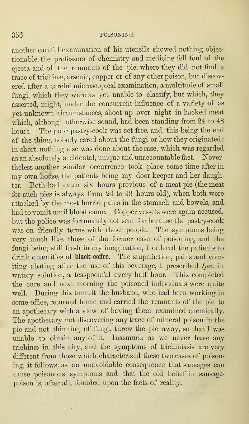 anotlier careful examination of liis ntensils showed nothing objec- tionable, the professors of chemistry and medicine fell fonl of the ejecta and of the remnants of the pie, where they did not find a trace of trichinae, arsenic, copper or of any other poison, but discov- ered after a careful microscopical examination, a multitude of small fungi, which they were as yet unable to classify, but which, they asserted, might, under the concurrent influence of a variety of as yet unknown circumstances, shoot up over night in hacked meat which, although otherwise sound, had been standing from 24 to 48 hours. The poor pastry-cook was set free, and, this being the end of the thing, nobody cared about the fungi or how they originated; in short, nothing else was done about the case, which was regarded as an absolutely accidental, unique and unaccountable fact. Never- theless another similar occurrence took place some time after in my own hotse, the patients being my door-keeper and her daugh- ter. Both had eaten six hours previous of a meat-pie (the meat for such pies is always from 24 to 48 hours old), when both were attacked by the most horrid pains in the stomach and bowels, and had to vomit until blood came. Copper vessels were again accused, but the police was fortunately not sent for because the pastry-cook was on friendly terms with these people. The symptoms being very much like those of the former case of poisoning, and the fungi being still fresh in my imagination, I ordered the patients to drink quantities of black coffee. The stupefaction, pains and vom- iting abating after the use of this beverage, I prescribed I])ec. in watery solution, a teaspoonful every half hour. This completed the cure and next morning the poisoned individuals were quite well. During this tumult the husband, who had been working in some office, returned home and carried the remnants of the pie to an apothecary with a view of having them examined chemically. The apothecary not discovering any trace of mineral poison in the pie and 3iot thinking of fungi, threw the pie away, so that I was unable to obtain any of it. Inasmuch as we never have any trichinae in this city, and the symptoms of trichiniasis are very different from those which characterized these two cases of j)oison- ing, it follows as an unavoidable consequence that sausages can cause poisonous symptoms and that the old belief in sausage- poison is, after all, founded upon the facts of reality.