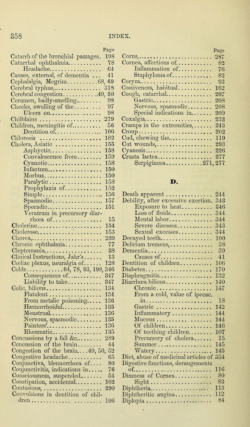 Page Catarrh of the broncliial passages. 198 Catarrhal ophthalmia 78 Headache 64 Causes, external, of dementia ... 41 Cephalalgia, Megrim 68, 69 Cerebral typhus, 318 Cerebral congestion 49, 50 Cerumen, badly-smelling 98 Cheeks, swelling of the 97 Ulcers on -, 98 Chilblains 279 Children, meningitis of 56 Dentition of. 106 Chlorosis 183 Cholera, Asiatic 155 Asphyctic , 158 Convalescence from 159 Cyanotic 158 Infantum 150 Morbus 150 Paralytic , 158 Prophylaxis of 152 Simple 156 Spasmodic 157 Sporadic 151 Veratrum in precursory diar- rhoea of 15 Cholerine 154 Cholerose ,.....' 153 Chorea, 239 Chronic ophthalmia 77 Cleptomania, 88 Clinical Instructions, Jahr's 13 Coeliac plexus, neuralgia of 128 Colds. 64, 78, 93,198, 346 Consequences of 847 Liability to take 347 Colic, bilious ^..... 134 Flatulent 134 From metaUc poisoning 136 Hsemorrhoidal , 135 Menstrual 136 Nervous, spasmodic 135 Painters' 136 Rheumatic 135 Concussions by a fall &c 289 Concussion of the brain 44 Congestion of the brain.... 49, 50, 52 Congestive headache 65 Conjunctiva, blennorrhcca of.... 80 Conjunctivitis, indications in 76 Consciousness, suspended 54 Constipation, accidental 163 Contusions, 290 Convulsions in dentition of chil- dren 106 Corns, 287 Cornea, affections of. 83 Inflammation of 76 Staphyloma of 82 Coryza 93 Cosiiveness, habitual 162 Cough, catarrhal 207 Gastric 208 Nervous, spasmodic 208 Special indications in 209 Coxalgia 232 Cramps in the extremities, 243 Croup 202 Cud, chewing the 119 Cut wounds, 293 Cyanosis 226 Crusta lactea 277 Serpiginosa 271, 277 Death apparent 244 Debility, after excessive exertion. 343 Exposure to heat 346 Loss of fluids 344 Mental labor 344 Severe diseases 343 Sexual excesses 344 Decayed teeth 100 Delirium tremens, 38 Dementia 39 Causes of 41 Dentition of children 106 Diabetes. 170 Diaphragmitis 132 Diarrhoea bilious 140 Chronic 147 From a cold, value of ipecac. in 18 Gastric 142 Inflammatory 144 Mucous 144 Of children 146 Of teething children 107 Precursory of cholera 15 Summer 145 Watery 145 Diet, abuse of medicinal articles of 354 Digestive functions, derangements of. 116 Dimness of Cornea 80 Sight 83 Diphtheria 113 Diphtheritic angina 112 Diplopia 84