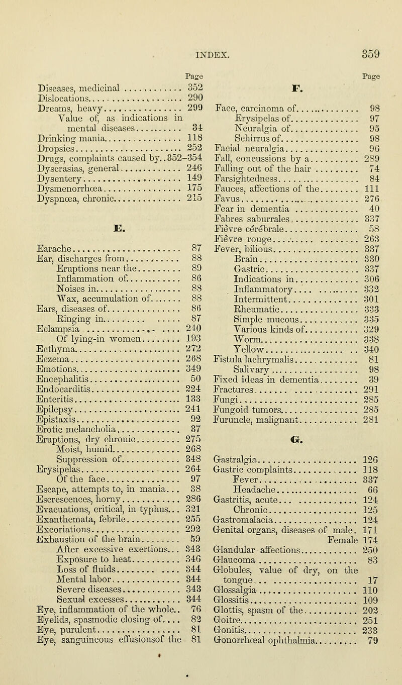 Paso Diseases, medicinal , .... 352 Dislocations 290 Dreams, heavy 299 Value of, as indications in mental diseases 34 Drinking mania 118 Dropsies 252 Drugs, complaints caused by.. 352-354 Dyscrasias, general 246 Dysentery 149 Dysmenorrhoea 175 Dyspnoea, chronic 215 Earache 87 Ear, discharges from 88 Eruptions near the 89 Inflammation of. 86 Noises in 88 Wax, accumulation of 88 Ears, diseases of 86 Einging in 87 Eclampsia , 240 Of lying-in women 193 Ecthyma. 272 Eczema 268 Emotions 349 Encephalitis 50 Endocarditis 224 Enteritis 133 Epilepsy 241 Epistaxis 92 Erotic melancholia 37 Eruptions, dry clironic 275 Moist, humid 268 Suppression of 348 Erysipelas 264 Of the face 97 Escape, attempts to, in mania... 38 Escrescences, horny 286 Evacuations, critical, m typhus... 321 Exanthemata, febrile 255 Excoriations 293 Exhaustion of the brain 59 After excessive exertions... 343 Exposure to heat 346 Loss of fluids 344 Mental labor > 344 Severe diseases 343 Sexual excesses 344 Eye, inflammation of the whole.. 76 Eyelids, spasmodic closing of,... 83 Eye, puriilent 81 Eye, sanguineous effusionsof the 81 Page F. Face, carcinoma of 98 Erysipelas of 97 Neuralgia of 95 Schirrus of 98 Facial neuralgia 96 Fall, concussions by a 289 Falling out of the hair 74 Farsightedness 84 Fauces, aflections of the Ill Favus .- 276 Fear in dementia 40 Fabres saburrales 337 Fievre cerebrale 58 Fievre rouge... .■ 263 Fever, bilious 337 Brain 330 Gastric 337 Indications in 306 Inflammatory 333 Intermittent 301 Rheumatic 333 Simple mucous 335 Various kinds of 329 Worm 338 Yellow 340 Fistula lachrymalis 81 Salivary 98 Fixed ideas in dementia 39 Fractures 291 Fungi 285 Fungoid tumors 285 Furuncle, malignant 281 O. Gastralgia 126 Gastric complaints 118 Fever , ., 337 Headache 66 Gastritis, acute 124 Chronic 125 Gastromalacia 134 Genital organs, diseases of male. 171 Female 174 Glandular affections 250 Glaucoma 83 Globules, value of dry, on the tongue 17 Glossalgia 110 Glossitis 109 Glottis, spasm of the 203 . Goitre 251 Gonitis 233 Gonorrhoeal ophthalmia 79