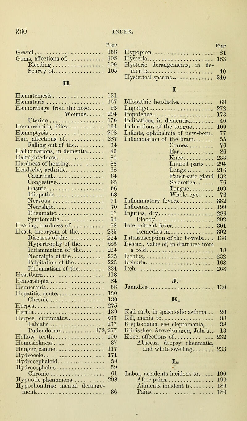 Page Gravel 168 Grums, aflfections of.... 105 Bleeding 109 Scurvy of. 105 H. Haematemesis 121 Hgematuria , 167 Hemorrhage from the nose 93 Wounds 294 Uterine 176 Hgemorrhoids, Piles 164 Haemoptysis 208 Hair, affections of 287 Falling out of the 74 Hallucinations, in dementia 40 Halfsightedness. 84 Hardness of hearing 88 Headache, arthritic 68 Catarrhal 64 Congestive 65 Gastric 66 Idiopathic 68 Nervous 71 Neuralgic 70 Rheumatic , 67 Symtomatic 64 Hearing, hardness of 88 Heart, aneurysm of the 225 Diseases of the 224 Hypertrophy of the 225 Inflammation of the 224 Neuralgia of the 225 Palpitation of the 225 Eheumatism of the 224 Heartburn 118 Hemeralopia 84 Hemicrania 68 Hepatitis, acute 130 Chronic 130 Herpes 275 Hernia 139 Herpes, circinnatus 277 Labialis 277 Pudendorum 172,277 Hollow teeth 100 Homesickness 87 Hunger, canine , .... 117 Hydrocele 171 Hydrocephaloid 59 Hydrocephalus 59 Chronic 01 Hypnotic phenomena 298 Hypochondriac mental derange- ment 36 Hypopion 81 Hysteria 183 Hysteric derangements, in de- mentia 40 Hysterical spasms 240 I Idiopathic headache 68 Impetigo , 272 Impotence 173 Indications, in dementia 40 Indurations of the tongue 109 Infants, ophthalmia of new-born. 77 Inflammation of the brain 65 Cornea 76 Ear 86 Knee 233 Injured parts ... 294 Lungs 216 Pancreatic gland 132 Sclerotica 76 Tongue 109 Whole eye 76 Inflammatory fevers. 332 Influenza 199 Injuries, dry 289 Bloody 292 Intermittent fever 301 Remedies in 302 Intussusception of the bowels 138 Ipecac, value of, in diarrhoea from a cold 18 Ischius, 232 Ischuria 108 Itch 268 J. Jaundice 130 K. Kali carb. in spasmodic asthma... 20 Kill, mania to 38 Kleptomania, see cleptomania,... 38 Klinischen Anweisungen, Jahr's.. 13 Knee, affections of 232 Abscess, dropsy, rheumatic, and white swelling 233 I.. Labor, n,ccidents incident to 190 After pains 190 Ailments incident to 189 Pains 189