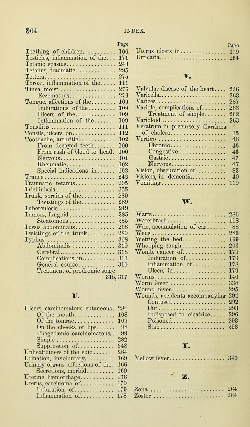 Page Teething of children., 106 Testicles, inflammation of the.. . 171 Tetanic spasms 243 Tetanus, traumatic 295 Tetters 275 Throat, inflammation of the Ill Tinea, moist 276 Eczematous 276 Tongue, affections of the 109 Indurations of the 109 Ulcers of the 109 Inflammation of the 109 Tonsilitis Ill Tonsils, ulcers on 113 Toothache, arthritic 103 From decayed teeth 100 From rush of blood to head. 100 Nervous 101 Eheumatic 102 Special indications in 103 Trance , 243 Traumatic tetanus 295 Trichiniasis 355 Trunk, sprains of the 289 Twistings of the 289 Tuberculosis 249 Tumors, fungoid 285 Steatomous 285 Tussis abdominalis 208 Twistings of the trunk 289 Typhus 308 Abdominalis ., 319 Cerebral 318 Complications in 313 G-eneral course 310 Treatment of prodromic stage 315, 317 U. Ulcers, carcinomatous cutaneous. 284 Of the mouth 108 Of the tongue. 109 On the cheeks or lips 98 Phagedtenic carcinomatous.. 99 Simple 283 Suppression of 348 Unhealthiness of the skin 284 Urination, involuntary 1G9 Urinary organs, affections of the. 166 Secretions, morbid 169 Uterine haemorrhage 176 Uterus, carcinoma of 179 Induration of 179 Inflammation of 178 Page Uterus ulcers in 179 Urticaria 264 V. Valvular disease of the heart 226 Varicella. 263 Varices 287 Variola, complications of 263 Treatment of simple 262 Varioloid 263 Veratrum in precursory diarrhoea of cholera 15 Vertigo 46 Chronic 46 Congestive 46 Gastric 47 Nervous 47 Vision, obscuration of :. 83 Visions, in dementia 40 Vomiting 119 W. Warts 286 Waterbrash 118 Wax, accumulation of ear 88 Wens 286 Wetting the bed 169 Whooping-cough 203 Womb, cancer of 179 Induration of 179 Inflammation of 178 Ulcers in 179 Worms 140 Worm fever 338 Wound fever 295 Wounds, accidents accompanying 294 Contused 292 Cut 293 Indisposed to cicatrize 296 Poisoned 293 Stab 293 Y. Tellow fever 340 * Z. Zona 264 Zoster 264