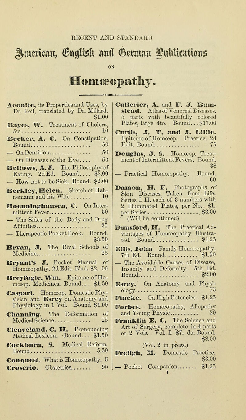 RECENT AND STANDARD ON Hoiii^®pa.tliy. AcoiiHc, its Properties and Uses, by Dr. Roil, translated by Dr. Millard. $1.00 E5aye§, 'W. Treatment of Cholera, &c 10 Becker, A. C On Constipation. Bound 50 — On Dentition 50 — On Diseases of the Eye 50 Sellows, A. J. The Philosophy of Eating. 2d Ed. Bound.... $2.00 — How not to be Sick. Bound. $2.00 Berkley, Helen. Sketch of Hah- nemann and his Wife....... 10 ^KoenningliaiiscM, C. On Inter- mittent Fever 50 — The Sides of the Body and Drug- Affinities 25 — Therapeutic Pocket Book. Bound. $3.50 Bryan, J. The Rival Schools of Medicine 25 Bryant's S. Pocket Manual of Homoeopathy. 2d Edit. B'nd. $2.. 00 Breyfogle, IVm. Epitome of Ho- moeop. Medicines. Bound.. . $1.50 Caspari. Homoeop. Domestic Phy- sician and Esrey on Anatomy and Physiology in 1 Vol. Bound $1.00 Clianning'. The Reformation of Medical Science 25 CSeavelandj C. M. Pronouncing Medical Lexicon. Bound... $1.50 Coektourn, S. Medical Reform. Bound ■ 5.50 Conquiesto What is Homoeopathy. 5 Croserio. Obstetrics 90 CMllerscr, A. and F. J. Bum- stead. Atlas of Venereal Diseases. 5 parts with beautifully colored Plates, large 4to. Bound.. .$17.00 Curtis, S. T. and J, Lilllic, Epitome of Homoeop. Practice. 2d Edit. Bound 75 I>oiig'Ias, 3. §. Homoeop. Treat- ment of Intermittent Fevers. Bound. 38 — Practical Homoeopathy. Bound. 60 I>amon, H, F, Photographs of Skin Diseases, Taken from Life. Series I. II. each of 3 numbers with 2 Illuminated Plates, per No.. $1. per Series $3.00 ■ (Will be continued) ©nnsford. If. The Practical Ad- vantages of Homoeopathy Illustra- ted. Bound $1.25 Ellis, J'oliii Family Homoeopathy. 7th Ed. Bound $1.50 — The Avoidable Causes of Disease, Insanity and Deformity. 5th Ed. Bound. $2.00 Esrey, On Anatomy and Physi- ology - 75 Fincke. On High Potencies. $1.25 Forbes. Homoeopathy, Allopathy and Young Physic 20 Franklin E. C. The Science and Art of Surgery, complete in 4 parts or 2 Vols.' Vol. L $7. do. Bound. $8.00 (Vol. 2 in press.) Freligli, H. Domestic Practice. $3.00 — Pocket Companion $1.25