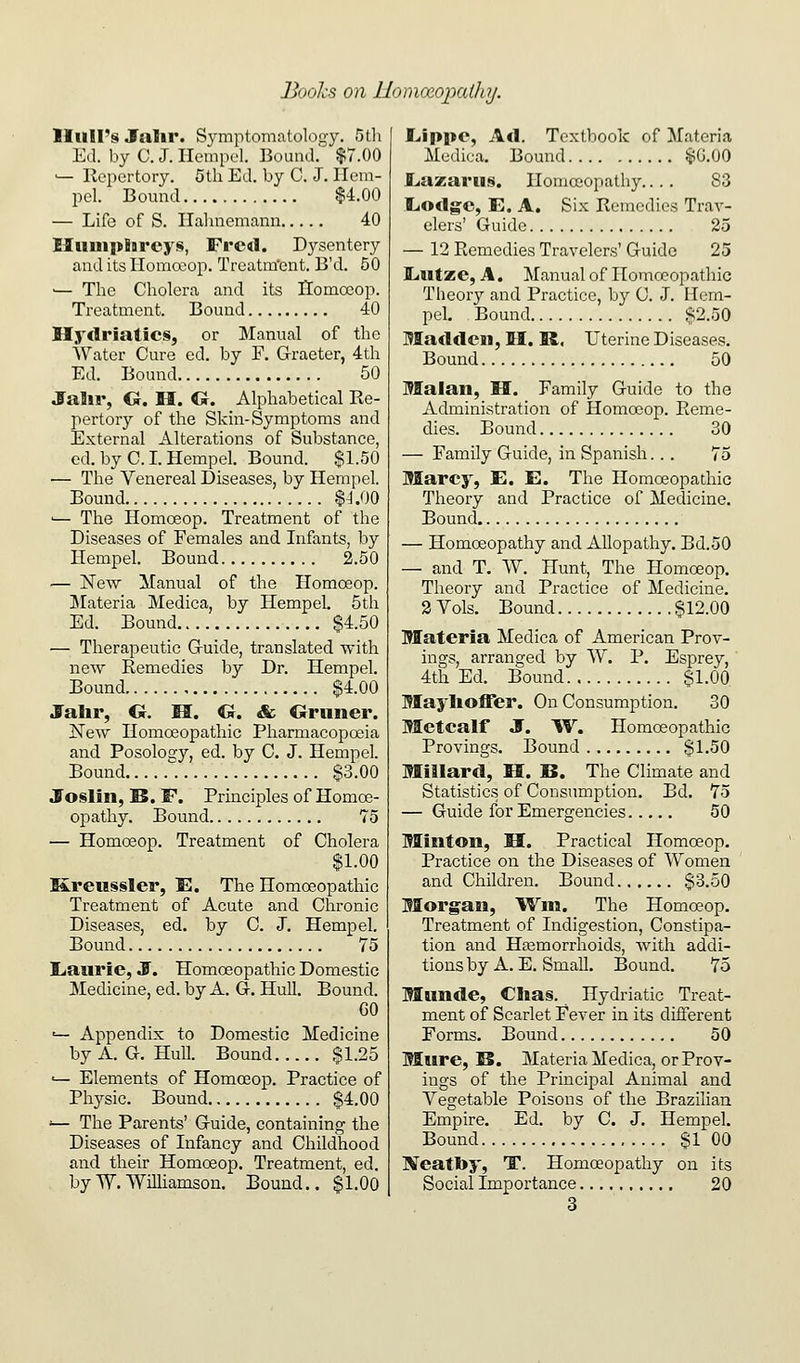 Boohs on UomoeoixUlaj. Hull's Jalir. Symptomatology. 5th Ed. by C. J. Ilempel. Bound.' $7.00 '— Repertory. 5th Ed. by C. J. Ilem- pel. Bomid $4.00 — Life of S. Ilalmemami 40 Humphreys, Fred. Dysentery and its Homoeop. Treatra'ent. B'd. 50 •— The Cholera and its Ilomocop. Treatment. Bound 40 Hyclriaties, or Manual of the Water Cure ed. by F. G-raeter, 4th Ed. Bound 50 Jalir, G-. H. G. Alphabetical Re- pertory of the Skin-Symptoms and External Alterations of Substance, ed. by C. I. Hempel. Bound. $1.50 — The Venereal Diseases, by Hempel. Bound $J.00 '— The Homoeop. Treatment of the Diseases of Females and Infants, by Hempel. Bound 2.50 — jSTew Manual of the Homoeop. ^Materia Medica, by Hempel. 5th Ed. Bound $4.50 — Therapeutic Guide, translated with new Remedies by Dr. Hempel. Bound $4.00 Jalir, O. M. O. Sc Gruner. New Homoeopathic Pharmacopoeia and Posology, ed. by C. J. Hempel. Bomid . $3.00 Joslin, IS. F. Principles of Homoe- opathy. Bound 75 — Homceop. Treatment of Cholera $1.00 Kreussler, E. The Homoeopathic Treatment of Acute and Chronic Diseases, ed. by C. J. Hempel. Bound 75 Liaurie, J. Homoeopathic Domestic Medicine, ed. by A. G. Hull. Bound. GO '— Appendix to Domestic Medicine by A. G. Hull. Bound $1.25 •— Elements of Homoeop. Practice of Physic. Bound $4.00 ■— The Parents' Guide, containing the Diseases of Infancy and Childhood and their Homoeop. Treatment, ed. byW.Williamson. Bound.. $1.00 Lippe, Ad. Textbook of Materia Medica. Bound $0.00 Liazaru§. Homoiopathy.... S3 LiOdge, E. A. Six Remedies Trav- elers' Guide 25 — 12 Remedies Travelers' Guide 25 liUtze, A. Manual of Homoeopathic Theory and Practice, by C. J. Hem- pel, Bound $2.50 Madden, H. R, Uterine Diseases. Bound 50 Malan, H. Family Guide to the Administration of Homoeop. Reme- dies. Bound 30 — Family Guide, in Spanish... 75 Marcy, E. E. The Homoeopathic Theory and Practice of Medicine. Bound — Homoeopathy and Allopathy. Bd.50 — and T. W. Hunt, The Homoeop. Theory and Practice of Medicine. 2 Vols. Bound $12.00 Materia Medica of American Prov- ings, arranged by W. P. Esprey,' 4th Ed. Bound $1.00 Maylioffer. On Consumption. 30 Metcalf J. W. Homoeopathic Provings. Bound $1.50 Millard, H. B. The Climate and Statistics of Consumption. Bd. 75 — Guide for Emergencies 50 Minton, H. Practical Homoeop. Practice on the Diseases of Women and Children. Bound $3.50 Morgan, Wm. The Homoeop. Treatment of Indigestion, Constipa- tion and Hfemorrhoids, with addi- tions by A. E. Small. Bound. 75 Munde, Clias. Hydriatic Treat- ment of Scarlet Fever in its different Forms. Bound 50 Mure, B. Materia Medica, or Prov- ings of the Principal Animal and Vegetable Poisons of the Brazilian Empire. Ed. by C. J. Hempel. Bound $1 00 Neatby, T. Homoeopathy on its Social Importance 20