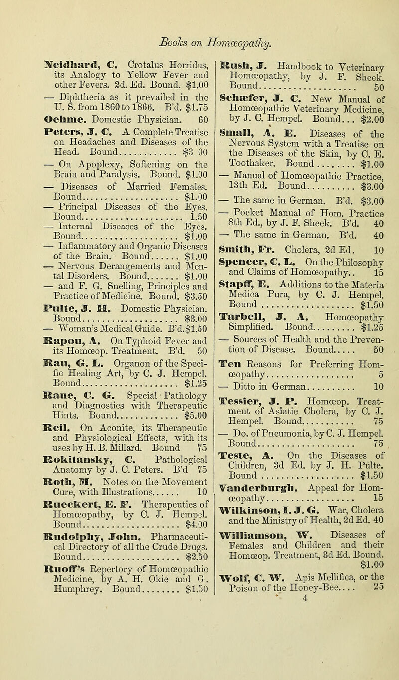 iVeidhard, C. Crotalus Horridus, its Analogy to Yellow Fever and other Fevers. 2d. Ed. Bound. |1.00 — Diplitheria as it prevailed in the U. S. from 1860 to 1866. B'd. $1.75 Oelime. Domestic Physician. 60 Peters, S. C. A Complete Treatise on Headaches and Diseases of the Head. Bound $3 00 — On Apoplexy, Softening on the Brain and Paralysis. Bound. $1.00 — Diseases of Married Females. Bound , $1.00 — Principal Diseases of the Eyes. Bound 1.50 — Internal Diseases of the Eyes. Bound $1.00 — Inflammatory and Organic Diseases of the Brain. Bound $1.00 — Nervous Derangements and Men- tal Disorders. Bound $1.00 — and F. Gr. Snelling, Principles and Practice of Medicine. Bound. $3.50 Pulte, jr. M. Domestic Physician. Bound $3.00 — Woman's Medical Guide. B'd.$1.50 IS.ai)OU, A. On Typhoid Fever and its Homceop. Treatment. B'd. 50 I&aii, Ct. li, Organon of the Speci- fic Healing Art, by C. J. Hempel. Bound ,.. $1.25 !Raue, C. C Specia,! ■ Pathology and Dia.s;nostics with Therapeutic Hints. Bound $5.00 Reil. On Aconite, its Therapeutic and Physiological Effects, with its uses by H. B. Millard. Bound 75 Rokitansky, C. Pathological Anatomy by J. C. Peters. B'd 75 Rotli, M. Notes on the Movement Cure, with Illustrations 10 Rueckert, E. F. Therapeutics of Homoeopathy, by C. J. Hempel. Bound $4.00 R.u<lo!pliy, JToIm. Pharmaceuti- cal Directory of all the Crude Drugs. Bound $2.50 Ruoff's Repertory of Homoeopathic Medicine, hj A. H. Okie and G-. Humphrey. Bound $1.50 Rusli, S. Handbook to Veterinary Homoeopathy, by J. F. Sheek. Bound 50 Schaefer, J. C. New Manual of Homoeopathic Veterinary Medicine, by J. 0. Hempel. Bound... $2.00 §mall, A. E. Diseases of the Nervous System with a Treatise on the Diseases of the Skin, by 0. E. Toothaker. Bound $1.00 — Manual of Homoeopathic Practice, 13th Ed. Bound $3.00 — The same in German. B'd. $3.00 — Pocket Manual of Hom. Practice 8th Ed., by J. F. Sheek. B'd. 40 — The same in German. B'd. 40 Smith, Fr. Cholera, 2d Ed. 10 Spencer, C. t,. On the Philosophy and Claims of Homoeopathy.. 15 Stapff, E. Additions to the Materia Medica Pura, by C. J. Hempel. Bound $1.50 Tartoell, S. A. Homoeopathy Simplified. Bound $1.25 — Sources of Health and the Preven- tion of Disease. Bound 50 Ten Reasons for Preferring Hom- oiopathy 5 — Ditto in German 10 Tessier, J. P. Homoeop. Treat- ment of Asiatic Cholera, by C. J. Hempel. Bound 75 — Do. of Pneumonia, by C. J. Hempel. Bound 75 Teste, A. On the Diseases of Children, 3d Ed. by J. H. Pulte. Bound $1.50 VanderSjurgli. Appeal for Hom- oeopathy 15 ^Wilkinson, I. J, Cr. War, Cholera and the Ministry of Health, 2d Ed. 40 IVilliainson, W. Diseases of Females and Children .and tlieir Homceop. Treatment, 3d Ed. Bound. $1.00 Wolf, C. ^V. Apis Mellifica, or the Poison of the Honey-Bee.... 25