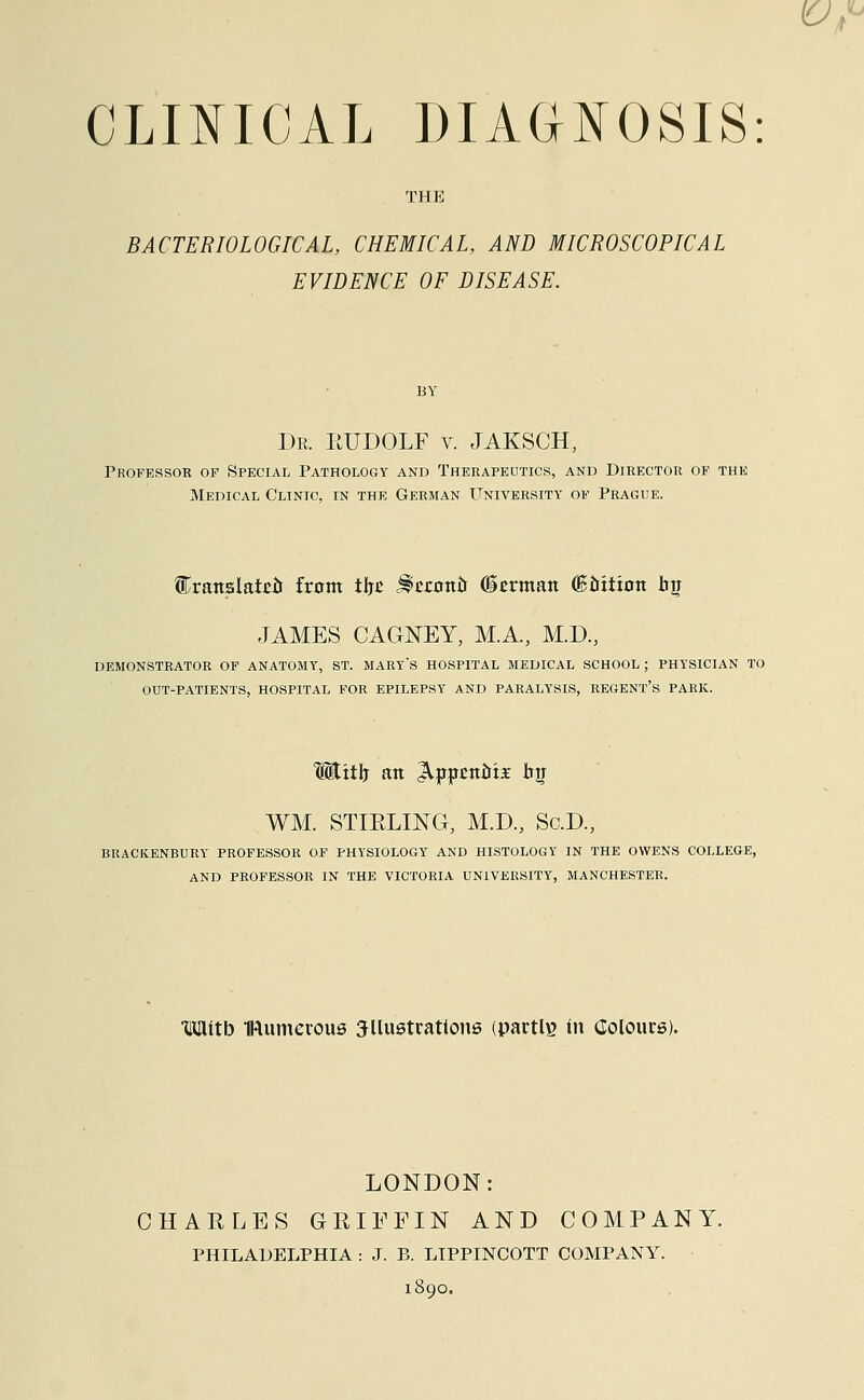 THE BACTERIOLOGICAL, CHEMICAL, AND MICROSCOPICAL EVIDENCE OF DISEASE. Dr. EUDOLF v. JAKSCH, Professor of Special Pathology and Therapeutics, and Director of the Medical Clinic, in the German University of Prague. Crattslatßö from thß ÜEwmu (üerman (ßöttion bjr JAMES CAGNEY, M.A., M.D., DEMONSTRATOR OF ANATOMY, ST. MARYS HOSPITAL MEDICAL SCHOOL; PHYSICIAN TO OUT-PATIENTS, HOSPITAL FOR EPILEPSY AND PARALYSIS, REGENT'S PARK. With an Appcttoii- WM. STIKLING, M.D., Sc.D., BRACKENBURY PROFESSOR OF PHYSIOLOGY AND HISTOLOGY IN THE OWENS COLLEGE, AND PROFESSOR IN THE VICTORIA UNIVERSITY, MANCHESTER. mith numerous illustrations (partly in Colours). LONDON: CHARLES GRIFFIN AND COMPANY. PHILADELPHIA : J. B. LIPPINCOTT COMPANY. 1890.