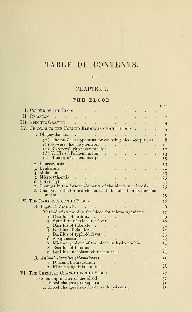 TABLE OF CONTENTS. CHAPTER I. THE BLOOD. PAGE I. Colour of the Blood i II. Reaction 2 III. Specific Gravity 4 IV. Changes in the Formed Elements of the Blood ... 5 1. Oligocythemia ......... 6 (a.) Thoma-Zeiss apparatus for counting blood-corpuscles . 8 (b.) Gowers' hemacytometer . . . . . .11 (c.) Bizzozero's chromocytometer . . . . .12 (d.) V. Fleischl's hsemometer ...... 13 (e.) Henocque's hsematoscope . . . . 15 2. Leucocytosis. 19 3. Leukaemia .......... 20 4. Melaneemia 23 5. Microcytheemia 23 6. Poikilocytosis ......... 24 7. Changes in the formed elements of the blood in chlorosis . 25 8. Changes in the formed elements of the blood in pernicious ansemia .......... 25 V. The Parasites of the Blood 26 A. Vegetable Parasites ........ 26 Method of examining the blood for micro-organisms . . 27 1. Bacillus of anthrax . . . . . . .29 2. Spirillum of relapsing fever 30 3. Bacillus of tubercle 32 4. Bacillus of glanders . . . . . . 32 5. Bacillus of typhoid fever 33 6. Streptococci 33 7. Micro-organisms of the blood in hydrophobia . . 34 8. Bacillus of tetanus ....... 34 9. Bacillus and plasmodium malarias .... 34 B. Animal Parasites {Rmmatozoa) 35 1. Distoma haematobium . . . . . -35 2. Filaria sanguinis hominis ...... 36 VI. The Chemical Changes in the Blood yj 1. Colouring-matter of the blood ...... 37 1. Blood changes in dyspnoea . . . . . • 41