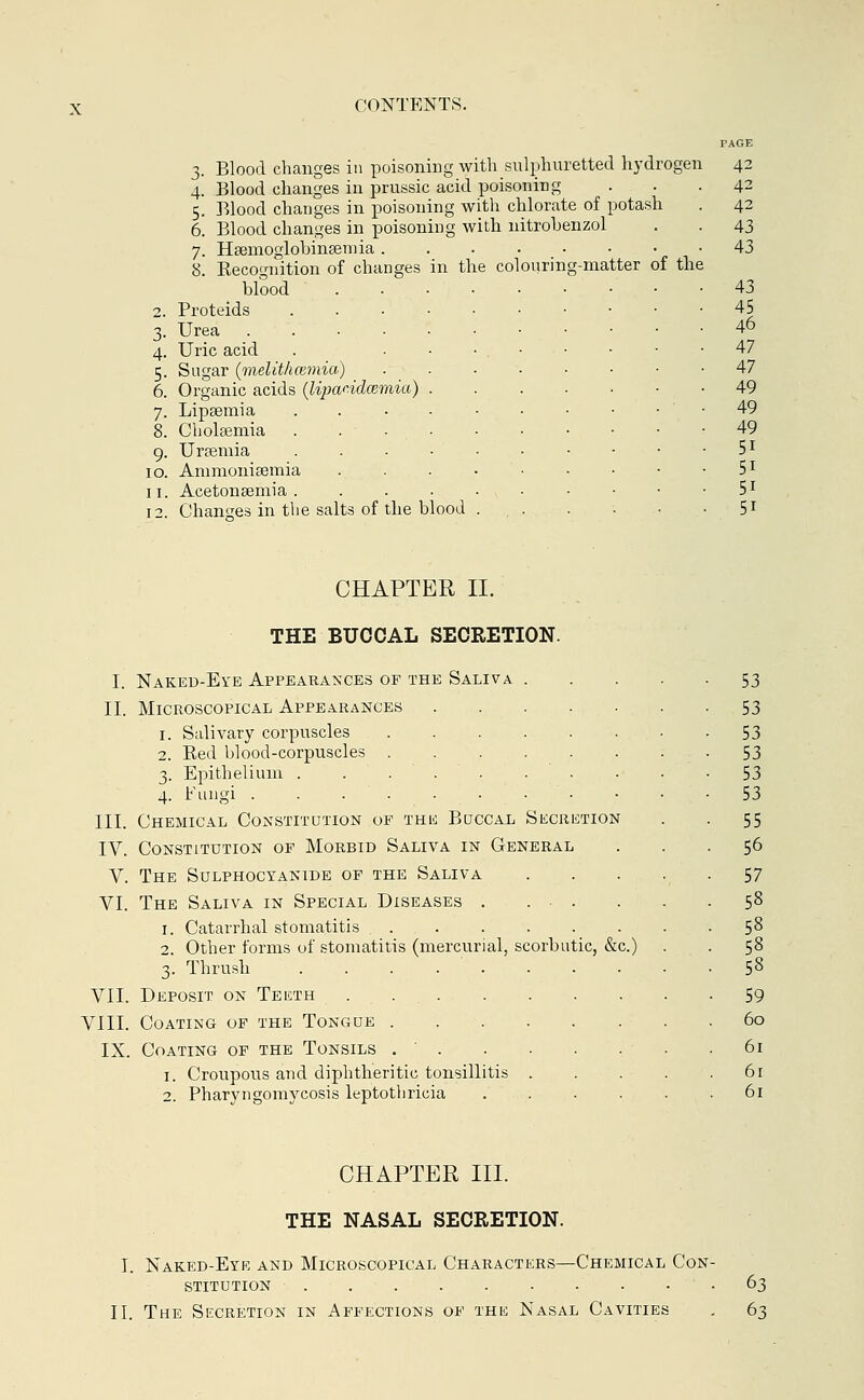 3. Blood changes in poisoning with sulphuretted hydrogen 4. Blood changes in prussic acid poisoning 5. Blood changes in poisoning with chlorate of potash 6. Blood changes in poisoning with nitrobenzol 7. Hsemoglobinaeiuia 8. Kecognition of changes in the colouring-matter of the blood . • • • Proteids Urea ...••••■ Uric acid . Sugar (melith(timia) ..... Organic acids (lipandcemia) .... Lipsemia Cholsemia ....... Ursemia ...•••- Ammonisemia Acetonsemia ....... Changes in the salts of the blood . , . CHAPTER II. THE BUCCAL SECRETION. Naked-Eye Appearances of the Saliva Microscopical Appearances 1. Salivary corpuscles 2. Bed blood-corpuscles . 3. Epithelium .... 4. Fungi ..... Chemical Constitution of the Buccal Secretion IV. Constitution of Morbid Saliva in General V. The Sulphocyanide of the Saliva The Saliva in Special Diseases . . . 1. Catarrhal stomatitis ...... 2. Other forms of stomatitis (mercurial, scorbutic, &c.) 3. Thrush ........ Deposit on Teeth Coating of the Tongue Coating of the Tonsils 1. Croupous and diphtheritic tonsillitis . 2. Pharyngomycosis leptothricia .... Ill VI. VII VIII IX CHAPTER III. THE NASAL SECRETION. I. Naked-Eye and Microscopical Characters—Chemical Con- stitution II. The Secretion in Affections of the Nasal Cavities 63