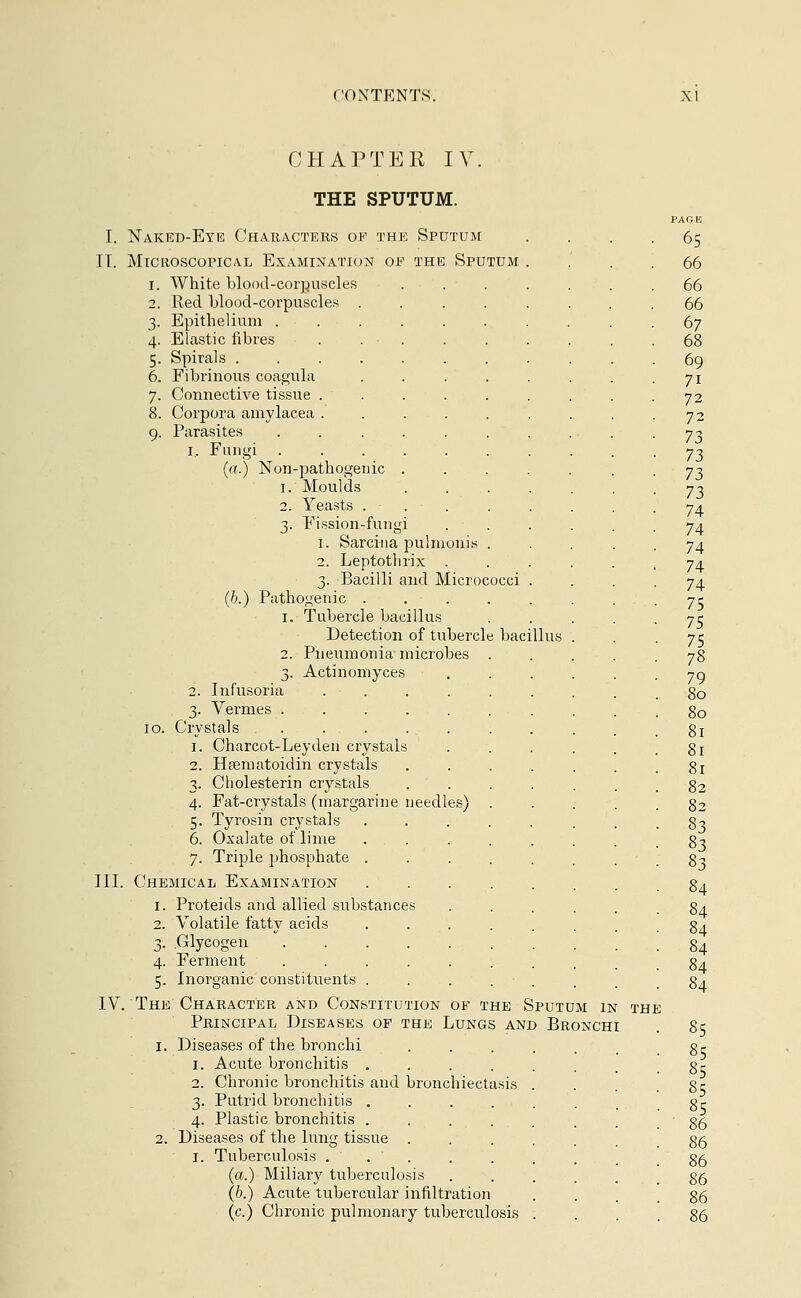 CHAPTER IV THE SPUTUM. I. Naked-Eye Characters of the Sputum IT. Microscopical Examination of the Sputum 1. White blood-corpuscles 2. Red blood-corpuscles . 3. Epithelium ..... 4. Elastic fibres . . • . 5. Spirals ...... 6. Fibrinous coagula 7. Connective tissue .... 8. Corpora amylacea .... 9. Parasites ..... 1. Fungi ..... (a.) Non-pathogenic . 1. Moulds 2. Yeasts ... 3. Fission-fungi 1. Sarcina pulmoni 2. Leptothrix . 3. Bacilli and Micrococci (b.) Pathogenic . 1. Tubercle bacillus Detection of tubercle bacillus 2. Pneumonia microbes 3. Actinomyces 2. Infusoria .... 3. Vermes 10. Crystals . . . 1. Charcot-Leyden crystals 2. Heematoidin crystals 3. Cholesterin crystals 4. Fat-crystals (margarine needles) 5. Tyrosin crystals 6. Oxalate of lime 7. Triple phosphate . III. Chemical Examination 1. Proteids and allied substances 2. Volatile fatty acids 3. .Glycogen ..... 4. Ferment ..... 5. Inorganic constituents . IV. The Character and Constitution of the Sputum in Principal Diseases of the Lungs and Bronchi 1. Diseases of the bronchi 1. Acute bronchitis .... 2. Chronic bronchitis and bronchiectasis 3. Putrid bronchitis . ...... 4. Plastic bronchitis .... 2. Diseases of the lung tissue . I. Tuberculosis . . ' . (a.) Miliary tuberculosis (b.) Acute tubercular infiltration (c.) Chronic pulmonary tuberculosis