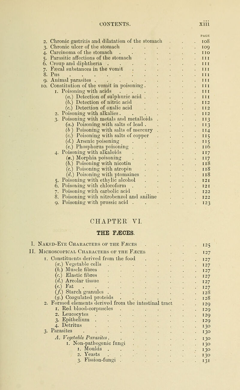 2. Chronic gastritis and dilatation of the stomach 3. Chronic ulcer of the stomach 4. Carcinoma of the stomach 5. Parasitic affections of the stomach 6. Croup and diphtheria . 7. Faecal substances in the vomit 8. Pus 9. Animal parasites .... 10. Constitution of the vomit in poisoning 1. Poisoning with acids (a.) Detection of sulphuric acid (b.) Detection of nitric acid (c.) Detection of oxalic acid 2. Poisoning with alkalies . 3. Poisoning with metals and metalloids (a.) Poisoning with salts of lead . (b ) Poisoning with salts of mercury (c.) Poisoning with salts of copper (d.) Arsenic poisoning (e.) Phosphorus poisoning . 4. Poisoning with alkaloids (a.) Morphia poisoning (b.) Poisoning with nicotin (c.) Poisoning with atropin (d.) Poisoning with ptomaines 5. Poisoning with ethvlic alcohol 6. Poisoning with chloroform . 7. Poisoning with carbolic acid 8. Poisoning with nitrobenzol and aniline 9. Poisoning with prussic acid . PAGE I08 IO9 no 11 11 11 11 11 11 11 n 112 112 112 113 113 114 115 US 116 117 117 118 118 118 121 121 122 122 123 CHAPTER VI THE FASCES. I. Naked-Eye Characters of the Faeces 125 II. Microscopical Characters of the Faeces .... 127 1. Constituents derived from the food . . . . .127 (a.) Vegetable cells 127 (b.) Muscle fibres . . . . . . . .127 (c.) Elastic fibres ........ 127 (d.) Areolar tissue . . . . . . . .127 (e.) Fat 127 (/.) Starch granules . .128 (g.) Coagulated proteids . . . . . . .128 2. Formed elements derived from the intestinal tract . .129 1. Red blood-corpuscles 129 2. Leucocytes . . . . . . . . .129 3. Epithelium . . . . . . . . .129 4. Detritus 130 3. Parasites . . . . . . . . . .130 A. Vegetable Parasites. . . . . .. . .130 1. Non-pathogenic fungi 130 1. Moulds 130 2. Yeasts . . . ■ . . . .130 3. Fission-fungi . . . . . . -131