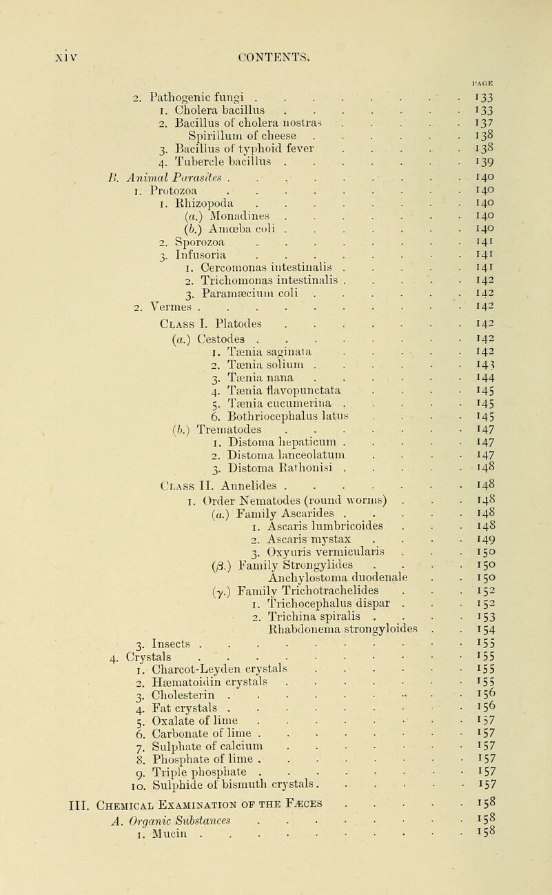 2. Pathogenic fungi . i. Cholera bacillus 2. Bacillus of cholera nostras Spirillum of cheese 3. Bacillus of typhoid fever 4. Tubercle bacillus . B. Animal Parasites . 1. Protozoa 1. Rhizopoda (a.) Monadines . (b.) Aniceba coli . 2. Sporozoa 3. Infusoria 1. Cercomonas intestinalis 2. Trichomonas intestinalis 3. Paramsecium coli 2. Vermes . . . . . Class I. Platodes (a.) Cestodes . 1. Taenia saginata 2. Tsenia solium . 3. Taenia nana 4. Taenia flavopunctata 5. Taenia cucumerina 6. Bothriocephalus latu (b.) Treniatodes 1. Distoma hepaticum 2. Distoma binceolatum 3. Distoma Rathonisi Class II. Annelides . 1. Order Nematodes (round worms) (a.) Family Ascarides 1. Ascaris lumbricoides 2. Ascaris mystax 3. Oxyuris vermicularis (/3.) Family Strongylides Anchylostoma duodenal (y.) Family Trichotrachelides 1. Trichocephalus dispar 2. Trichina spiralis . Rhabdonema strongyloid 3. Insects ..... 4. Crystals ..... 1. Charcot-Leyden crystals 2. Haematonlin crystals 3. Cholesterin .... 4. Fat crystals .... 5. Oxalate of lime 6. Carbonate of lime . 7. Sulphate of calcium 8. Phosphate of lime . 9. Triple phosphate . 10. Sulphide of bismuth crystals. III. Chemical Examination of the Faeces A. Organic Substances