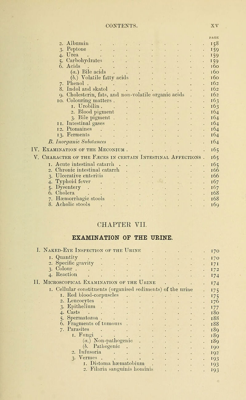 Albumin . Peptone .... Urea Carbohydrates Acids ..... (a.) Bile acids (b.) Volatile fatty acids Phenol Indol and skatol . Cholesterin, fats, and non-volatile Colouring matters . i. Urobilin. 2. Blood pigment 3. Bile pigment . Intestinal gases Ptomaines .... Ferments .... organic acids B. Inorganic Substances IV. Examination of the Meconium V. Character op the Faeces in certain Intestinal Affections 1. Acute intestinal catarrh , 2. Chronic intestinal catarrh 3. Ulcerative enteritis 4. Typhoid fever 5. Dysentery 6. Cholera 7. Hosmorrhagic stools 8. Acholic stools CHAPTER VII. EXAMINATION OF THE URINE. Naked-Eye Inspection of the Urine 1. Quantity .... 2. Specific gravity 3. Colour ..... 4. Reaction .... Microscopical Examination of the Urine 1. Cellular constituents (organised sediments) of thi Red blood-corpuscles Leucocytes Epithelium . Casts .... Spermatozoa . Fragments of tumours . Parasites 1. Fungi . (a.) Non-pathogenic (b. Pathogenic 2. Infusoria 3. Vermes . 1. Distoma liEematobium 2. Filaria sanguinis hominis