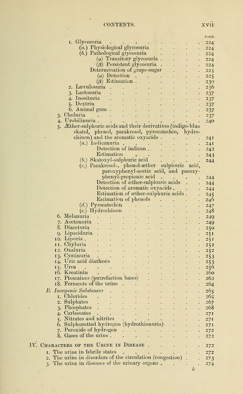 i. Glycosuria . . . (a.) Physiological glycosuria (b.) Pathological glycosuria (a) Transitory glycosuria (ß) Persistent glycosuria Determination of grape-sugar (a) Detection . (/3) Estimation . 2. Lißvulosuria .... 3. Lactosuria 4. Inosituria 5. Dextrin 6. Animal gum 3. Choluria . . 4. Urobilinuria . 5. iEther-sulphuric acids and their derivatives (indigo-blue skatol, phenol, parakresol, pyrocatechin, hydro- chinon) and the aromatic oxyacids (a.) Indicanuria . Detection of indican . Estimation (b.) Skatoxyl-sulphuric acid (c.) Parakresol-, phenol-aether sulphuric acid, paroxyphenyl-acetic acid, and paroxy- phenyl-propionic acid Detection of eether-sulphuric acids . Detection of aromatic oxyacids . Estimation of sether-sulphuric acids . Estimation of phenols . . . . (d.) Pyrocatechin (e.) Hydrochinon ...... 6. Melanuria . . . 7. Acetonuria ....... ; 8. Diaceturia . . . ■. . . . . ' . 9. Lipaciduria • 10. Lipuria . . . ... . . 11. Chyluria ......... 12. Oxaluria .... 13. Cystinuria .... 14. Uric acid diathesis 15. Urea 16. Kreatinin .... 17. Ptomaines (putrefaction bases) 18. Ferments of the urine . B. Inorganic Substances Chlorides Sulphates ...... Phosphates Carbonates ...... Nitrates and nitrites .... Sulphuretted hydrogen (hydrothionuria) Peroxide of hydrogen . of the urine 1 IV. Characters of the Urine in Disease .... 1. The urine in febrile states 2. The urine in disorders of the circulation (congestion) . 3. The urine in diseases of the urinary organs . . : 224 224 224 224 224 225 225 230 236 237 237 237 237 237 240 241 241 242 243 244 244 244 244 245 246 247 248 249 249 250 251 251 252 252 253 253 256 260 262 264 265 265 267 268 271 271 271 272 272 272 272 273 274