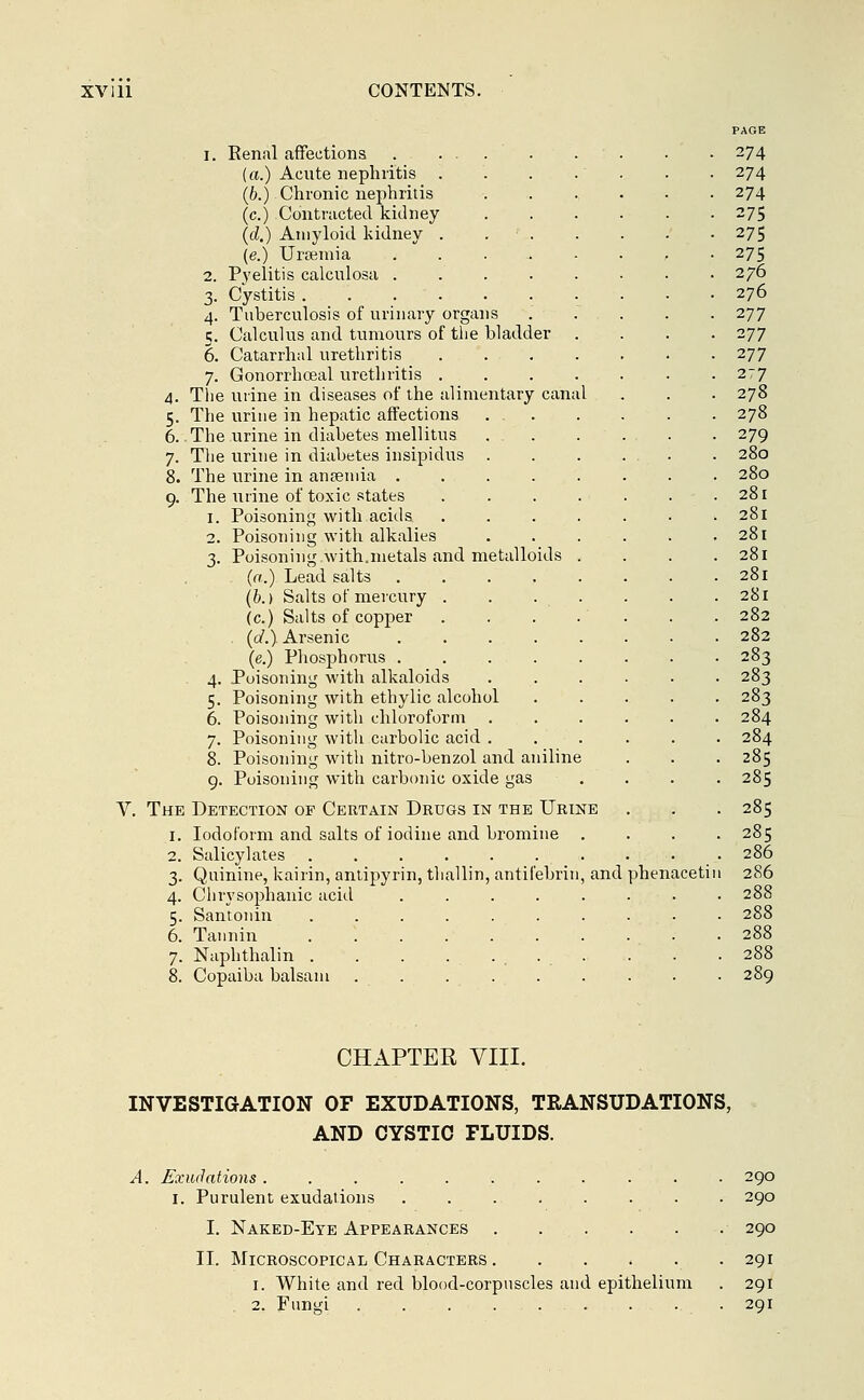PAGE i. Renal affections . .... . . . ' . 274 (a.) Acute nephritis . . . .' . . 274 (6.) Chronic nephritis ....... 274 (c.) Contracted kidney 275 (d.) Amyloid kidney . 275 (e.) Ursemia . . . . - . . -275 2. Pyelitis calculosa 276 3. Cystitis 276 4. Tuberculosis of urinary organs ..... 277 5. Calculus and tumours of the bladder .... 277 6. Catarrhal urethritis 277 7. Gonorrhceal urethritis 277 4. The urine in diseases of the alimentary canal . . . 278 5. The urine in hepatic affections 278 6. The urine in diabetes mellitus 279 7. The urine in diabetes insipidus . 280 8. The urine in anaemia 280 9. The urine of toxic states . . . . . . .281 1. Poisoning with acids ....... 281 2. Poisoning with alkalies . . . . . .281 3. Poisoning with.metals and metalloids . . . .281 (a.) Lead salts 281 (b.) Salts of mercury . . . . . . . 281 (c.) Salts of copper . . . . . . . 282 (d.) Arsenic 282 (e.) Phosphorus ........ 283 4. Poisoning with alkaloids 283 5. Poisoning with ethylic alcohol 283 6. Poisoning with chloroform 284 7. Poisoning with carbolic acid ...... 284 8. Poisoning with nitro-benzol and aniline . . . 285 9. Poisoning with carbonic oxide gas .... 285 V. The Detection of Certain Drugs in the Urine . . . 285 1. Iodoform and salts of iodine and bromine .... 285 2. Salicylates 286 3. Quinine, kairin, antipyrin, thallin, antifebrin, and phenacetin 286 4. Chrysophanic acid . . . . . . . .288 5. Santonin 288 6. Tannin .288 7. Naphthalin . . . . ... . . • 288 8. Copaiba balsam 289 CHAPTER VIII. INVESTIGATION OF EXUDATIONS, TRANSUDATIONS, AND CYSTIC FLUIDS. A. Exudations . . ■ 290 I. Purulent exudations . . . . . . . . 290 I. Naked-Eye Appearances 290 II. Microscopical Characters 291 1. White and red blood-corpuscles and epithelium . 291 2. Fungi 291