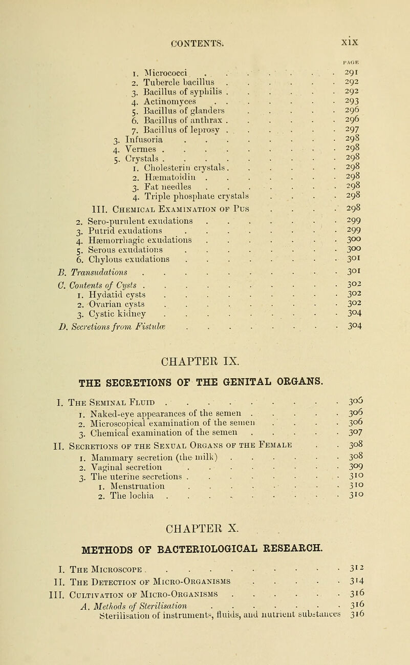 PAGE I. Micrococci . . . . 291 2. Tubercle bacillus 292 3. Bacillus of syphilis . 292 4. Actinomyces . . 293 5. Bacillus of glanders 296 6. Bacillus of anthrax . 296 7. Bacillus of leprosy . . 297 3. Infusoria 298 4. Vermes .... 298 5. Crystals .... 298 1. Cholesterin crystals. 298 2. Haematoidin . 298 3. Fat needles 298 4. Triple phosphate crystals 298 III. Chemical Examination op Pus 298 2. Sero-purulent exudations 299 3. Putrid exudations 299 4. Hsemorrhagic exudations 300 5. Serous exudations 3OO 6. Chylous exudations 30I B. Transudations 30I C. Contents of Cysts ..... . 302 1. Hydatid cysts .... • 302 2. Ovarian cysts .... . 302 3. Cystic kidney .... • 304 D. Secretions from Fistula? • 304 CHAPTER IX. THE SECRETIONS OF THE GENITAL ORGANS. The Seminal Fluid • • • • 3°5 1. Naked-eye appearances of the semen . . . . . 306 2. Microscopical examination of the semen .... 306 3. Chemical examination of the semen 307 Secretions op the Sexual Organs of the Female . . 308 1. Mammary secretion (the milk) 308 2. Vaginal secretion 3°9 3. The uterine secretions 3IQ 1. Menstruation • • • 310 2. The lochia 3*o CHAPTER X. METHODS OF BACTERIOLOGICAL RESEARCH. I. The Microscope 312 II. The Detection of Micro-Organisms 3'4 III. Cultivation of Micro-Organisms 3l6 A. Methods of Sterilisation 3J6 Sterilisation of instruments, fluids, and nutrient substances 316